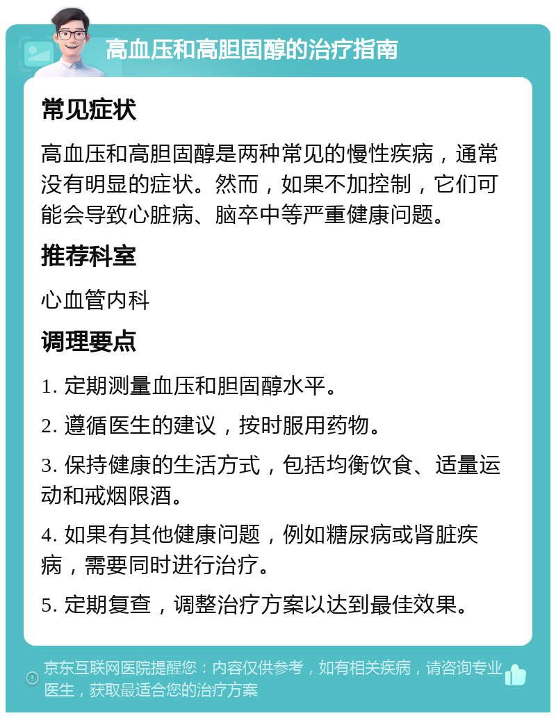 高血压和高胆固醇的治疗指南 常见症状 高血压和高胆固醇是两种常见的慢性疾病，通常没有明显的症状。然而，如果不加控制，它们可能会导致心脏病、脑卒中等严重健康问题。 推荐科室 心血管内科 调理要点 1. 定期测量血压和胆固醇水平。 2. 遵循医生的建议，按时服用药物。 3. 保持健康的生活方式，包括均衡饮食、适量运动和戒烟限酒。 4. 如果有其他健康问题，例如糖尿病或肾脏疾病，需要同时进行治疗。 5. 定期复查，调整治疗方案以达到最佳效果。