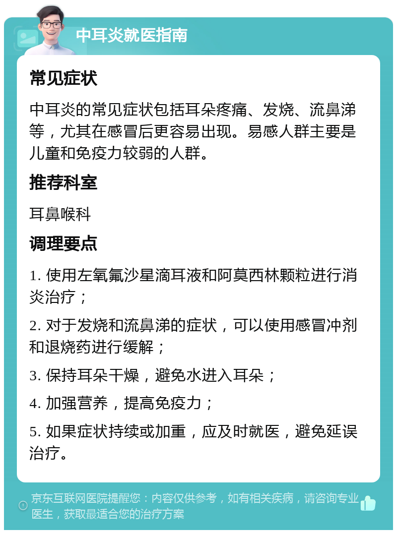 中耳炎就医指南 常见症状 中耳炎的常见症状包括耳朵疼痛、发烧、流鼻涕等，尤其在感冒后更容易出现。易感人群主要是儿童和免疫力较弱的人群。 推荐科室 耳鼻喉科 调理要点 1. 使用左氧氟沙星滴耳液和阿莫西林颗粒进行消炎治疗； 2. 对于发烧和流鼻涕的症状，可以使用感冒冲剂和退烧药进行缓解； 3. 保持耳朵干燥，避免水进入耳朵； 4. 加强营养，提高免疫力； 5. 如果症状持续或加重，应及时就医，避免延误治疗。