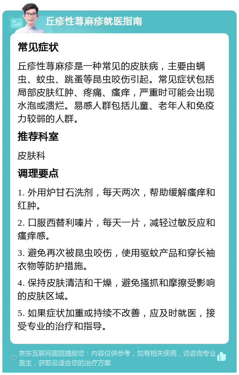 丘疹性荨麻疹就医指南 常见症状 丘疹性荨麻疹是一种常见的皮肤病，主要由螨虫、蚊虫、跳蚤等昆虫咬伤引起。常见症状包括局部皮肤红肿、疼痛、瘙痒，严重时可能会出现水泡或溃烂。易感人群包括儿童、老年人和免疫力较弱的人群。 推荐科室 皮肤科 调理要点 1. 外用炉甘石洗剂，每天两次，帮助缓解瘙痒和红肿。 2. 口服西替利嗪片，每天一片，减轻过敏反应和瘙痒感。 3. 避免再次被昆虫咬伤，使用驱蚊产品和穿长袖衣物等防护措施。 4. 保持皮肤清洁和干燥，避免搔抓和摩擦受影响的皮肤区域。 5. 如果症状加重或持续不改善，应及时就医，接受专业的治疗和指导。