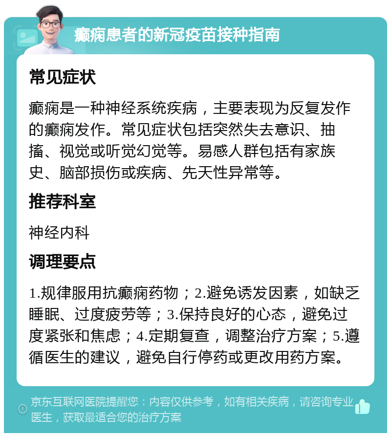 癫痫患者的新冠疫苗接种指南 常见症状 癫痫是一种神经系统疾病，主要表现为反复发作的癫痫发作。常见症状包括突然失去意识、抽搐、视觉或听觉幻觉等。易感人群包括有家族史、脑部损伤或疾病、先天性异常等。 推荐科室 神经内科 调理要点 1.规律服用抗癫痫药物；2.避免诱发因素，如缺乏睡眠、过度疲劳等；3.保持良好的心态，避免过度紧张和焦虑；4.定期复查，调整治疗方案；5.遵循医生的建议，避免自行停药或更改用药方案。