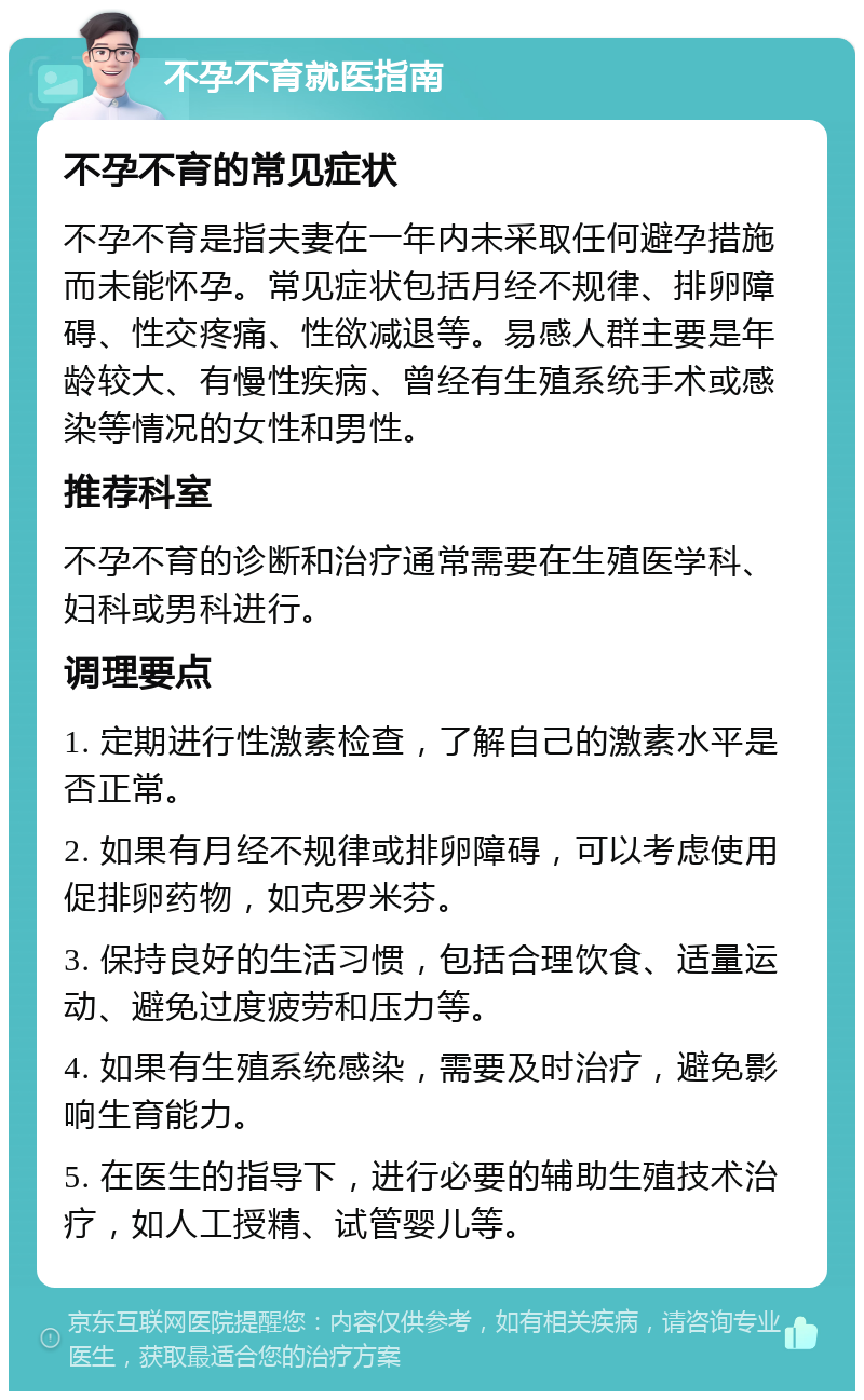 不孕不育就医指南 不孕不育的常见症状 不孕不育是指夫妻在一年内未采取任何避孕措施而未能怀孕。常见症状包括月经不规律、排卵障碍、性交疼痛、性欲减退等。易感人群主要是年龄较大、有慢性疾病、曾经有生殖系统手术或感染等情况的女性和男性。 推荐科室 不孕不育的诊断和治疗通常需要在生殖医学科、妇科或男科进行。 调理要点 1. 定期进行性激素检查，了解自己的激素水平是否正常。 2. 如果有月经不规律或排卵障碍，可以考虑使用促排卵药物，如克罗米芬。 3. 保持良好的生活习惯，包括合理饮食、适量运动、避免过度疲劳和压力等。 4. 如果有生殖系统感染，需要及时治疗，避免影响生育能力。 5. 在医生的指导下，进行必要的辅助生殖技术治疗，如人工授精、试管婴儿等。