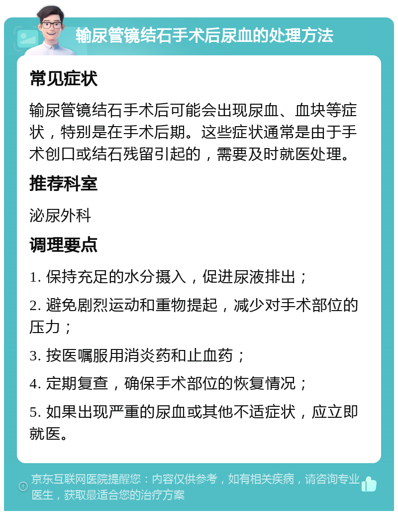 输尿管镜结石手术后尿血的处理方法 常见症状 输尿管镜结石手术后可能会出现尿血、血块等症状，特别是在手术后期。这些症状通常是由于手术创口或结石残留引起的，需要及时就医处理。 推荐科室 泌尿外科 调理要点 1. 保持充足的水分摄入，促进尿液排出； 2. 避免剧烈运动和重物提起，减少对手术部位的压力； 3. 按医嘱服用消炎药和止血药； 4. 定期复查，确保手术部位的恢复情况； 5. 如果出现严重的尿血或其他不适症状，应立即就医。