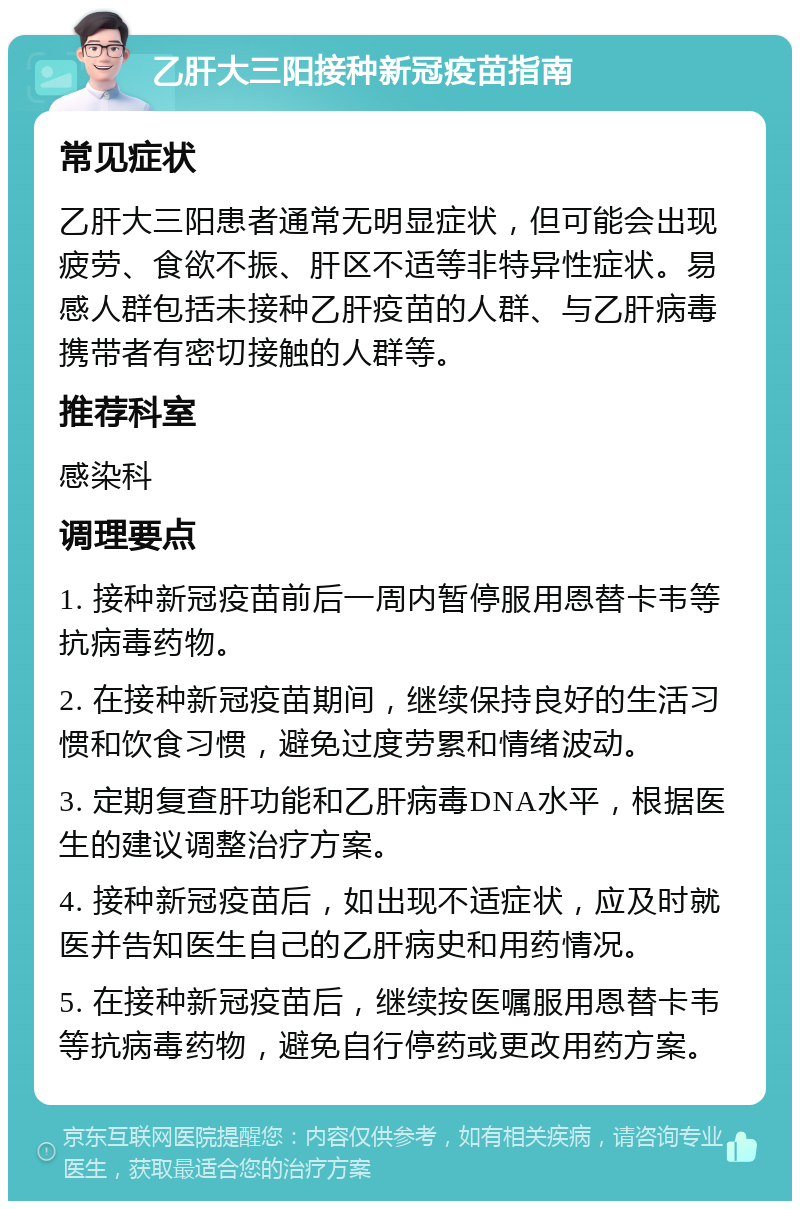 乙肝大三阳接种新冠疫苗指南 常见症状 乙肝大三阳患者通常无明显症状，但可能会出现疲劳、食欲不振、肝区不适等非特异性症状。易感人群包括未接种乙肝疫苗的人群、与乙肝病毒携带者有密切接触的人群等。 推荐科室 感染科 调理要点 1. 接种新冠疫苗前后一周内暂停服用恩替卡韦等抗病毒药物。 2. 在接种新冠疫苗期间，继续保持良好的生活习惯和饮食习惯，避免过度劳累和情绪波动。 3. 定期复查肝功能和乙肝病毒DNA水平，根据医生的建议调整治疗方案。 4. 接种新冠疫苗后，如出现不适症状，应及时就医并告知医生自己的乙肝病史和用药情况。 5. 在接种新冠疫苗后，继续按医嘱服用恩替卡韦等抗病毒药物，避免自行停药或更改用药方案。