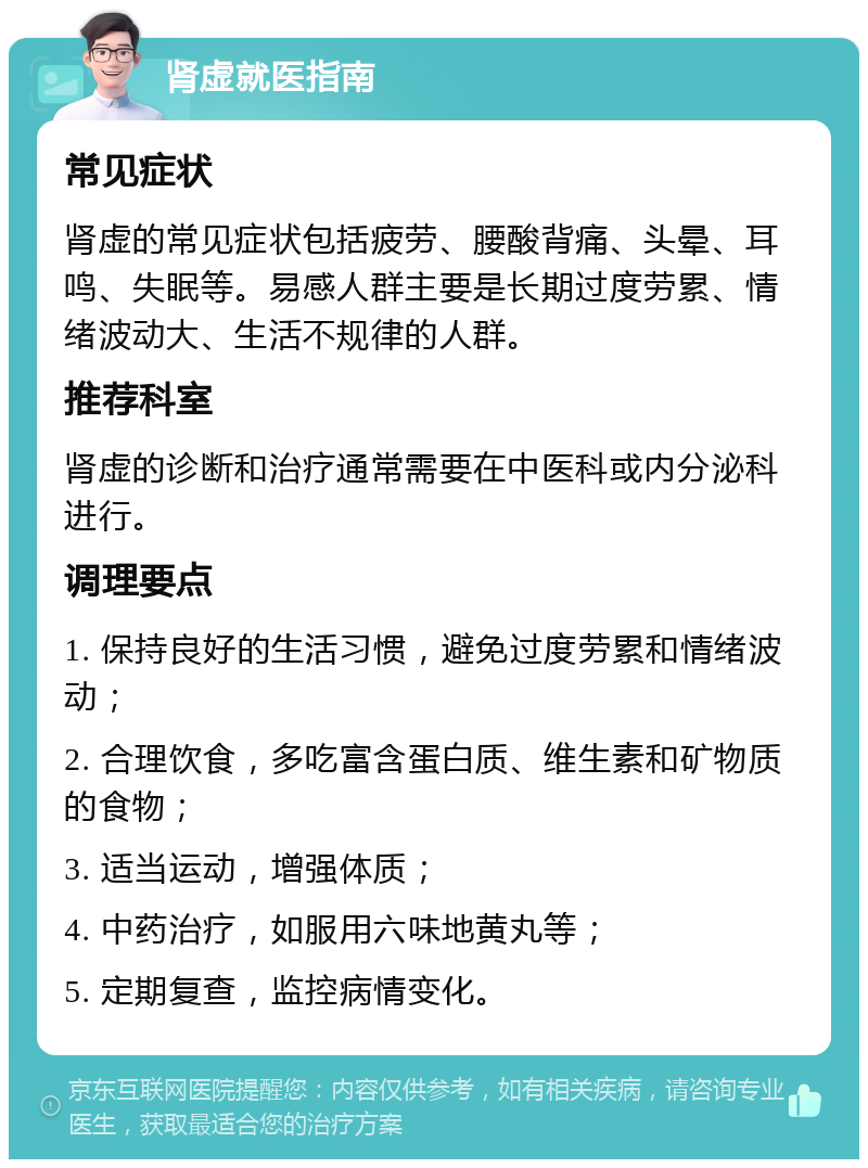 肾虚就医指南 常见症状 肾虚的常见症状包括疲劳、腰酸背痛、头晕、耳鸣、失眠等。易感人群主要是长期过度劳累、情绪波动大、生活不规律的人群。 推荐科室 肾虚的诊断和治疗通常需要在中医科或内分泌科进行。 调理要点 1. 保持良好的生活习惯，避免过度劳累和情绪波动； 2. 合理饮食，多吃富含蛋白质、维生素和矿物质的食物； 3. 适当运动，增强体质； 4. 中药治疗，如服用六味地黄丸等； 5. 定期复查，监控病情变化。