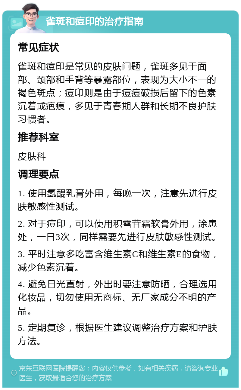 雀斑和痘印的治疗指南 常见症状 雀斑和痘印是常见的皮肤问题，雀斑多见于面部、颈部和手背等暴露部位，表现为大小不一的褐色斑点；痘印则是由于痘痘破损后留下的色素沉着或疤痕，多见于青春期人群和长期不良护肤习惯者。 推荐科室 皮肤科 调理要点 1. 使用氢醌乳膏外用，每晚一次，注意先进行皮肤敏感性测试。 2. 对于痘印，可以使用积雪苷霜软膏外用，涂患处，一日3次，同样需要先进行皮肤敏感性测试。 3. 平时注意多吃富含维生素C和维生素E的食物，减少色素沉着。 4. 避免日光直射，外出时要注意防晒，合理选用化妆品，切勿使用无商标、无厂家成分不明的产品。 5. 定期复诊，根据医生建议调整治疗方案和护肤方法。