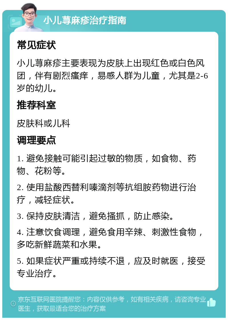 小儿荨麻疹治疗指南 常见症状 小儿荨麻疹主要表现为皮肤上出现红色或白色风团，伴有剧烈瘙痒，易感人群为儿童，尤其是2-6岁的幼儿。 推荐科室 皮肤科或儿科 调理要点 1. 避免接触可能引起过敏的物质，如食物、药物、花粉等。 2. 使用盐酸西替利嗪滴剂等抗组胺药物进行治疗，减轻症状。 3. 保持皮肤清洁，避免搔抓，防止感染。 4. 注意饮食调理，避免食用辛辣、刺激性食物，多吃新鲜蔬菜和水果。 5. 如果症状严重或持续不退，应及时就医，接受专业治疗。