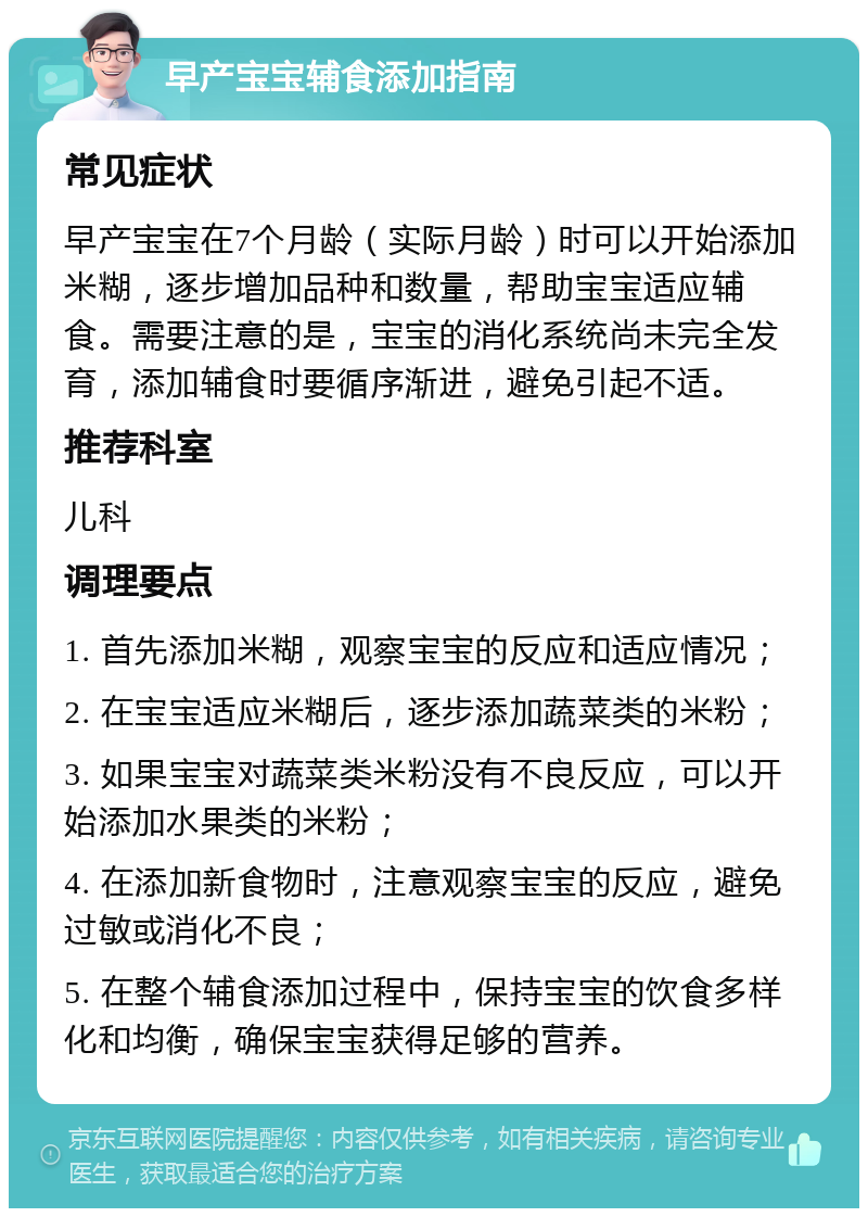 早产宝宝辅食添加指南 常见症状 早产宝宝在7个月龄（实际月龄）时可以开始添加米糊，逐步增加品种和数量，帮助宝宝适应辅食。需要注意的是，宝宝的消化系统尚未完全发育，添加辅食时要循序渐进，避免引起不适。 推荐科室 儿科 调理要点 1. 首先添加米糊，观察宝宝的反应和适应情况； 2. 在宝宝适应米糊后，逐步添加蔬菜类的米粉； 3. 如果宝宝对蔬菜类米粉没有不良反应，可以开始添加水果类的米粉； 4. 在添加新食物时，注意观察宝宝的反应，避免过敏或消化不良； 5. 在整个辅食添加过程中，保持宝宝的饮食多样化和均衡，确保宝宝获得足够的营养。