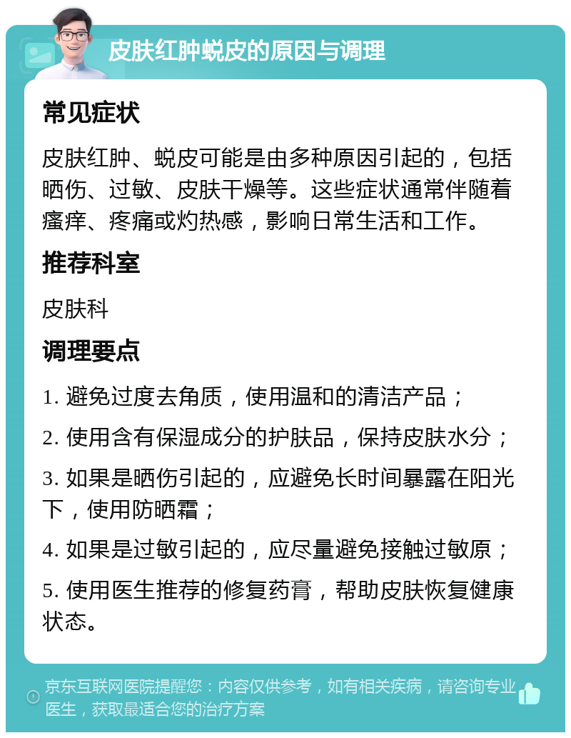 皮肤红肿蜕皮的原因与调理 常见症状 皮肤红肿、蜕皮可能是由多种原因引起的，包括晒伤、过敏、皮肤干燥等。这些症状通常伴随着瘙痒、疼痛或灼热感，影响日常生活和工作。 推荐科室 皮肤科 调理要点 1. 避免过度去角质，使用温和的清洁产品； 2. 使用含有保湿成分的护肤品，保持皮肤水分； 3. 如果是晒伤引起的，应避免长时间暴露在阳光下，使用防晒霜； 4. 如果是过敏引起的，应尽量避免接触过敏原； 5. 使用医生推荐的修复药膏，帮助皮肤恢复健康状态。