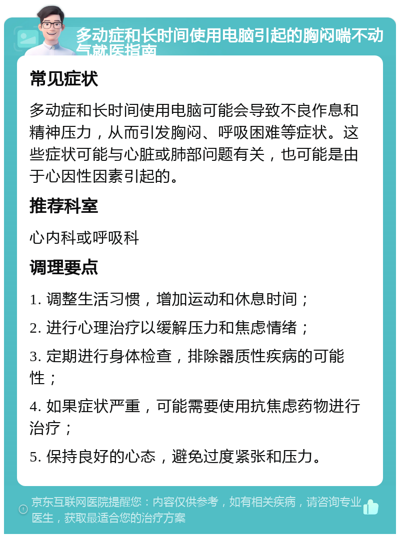 多动症和长时间使用电脑引起的胸闷喘不动气就医指南 常见症状 多动症和长时间使用电脑可能会导致不良作息和精神压力，从而引发胸闷、呼吸困难等症状。这些症状可能与心脏或肺部问题有关，也可能是由于心因性因素引起的。 推荐科室 心内科或呼吸科 调理要点 1. 调整生活习惯，增加运动和休息时间； 2. 进行心理治疗以缓解压力和焦虑情绪； 3. 定期进行身体检查，排除器质性疾病的可能性； 4. 如果症状严重，可能需要使用抗焦虑药物进行治疗； 5. 保持良好的心态，避免过度紧张和压力。