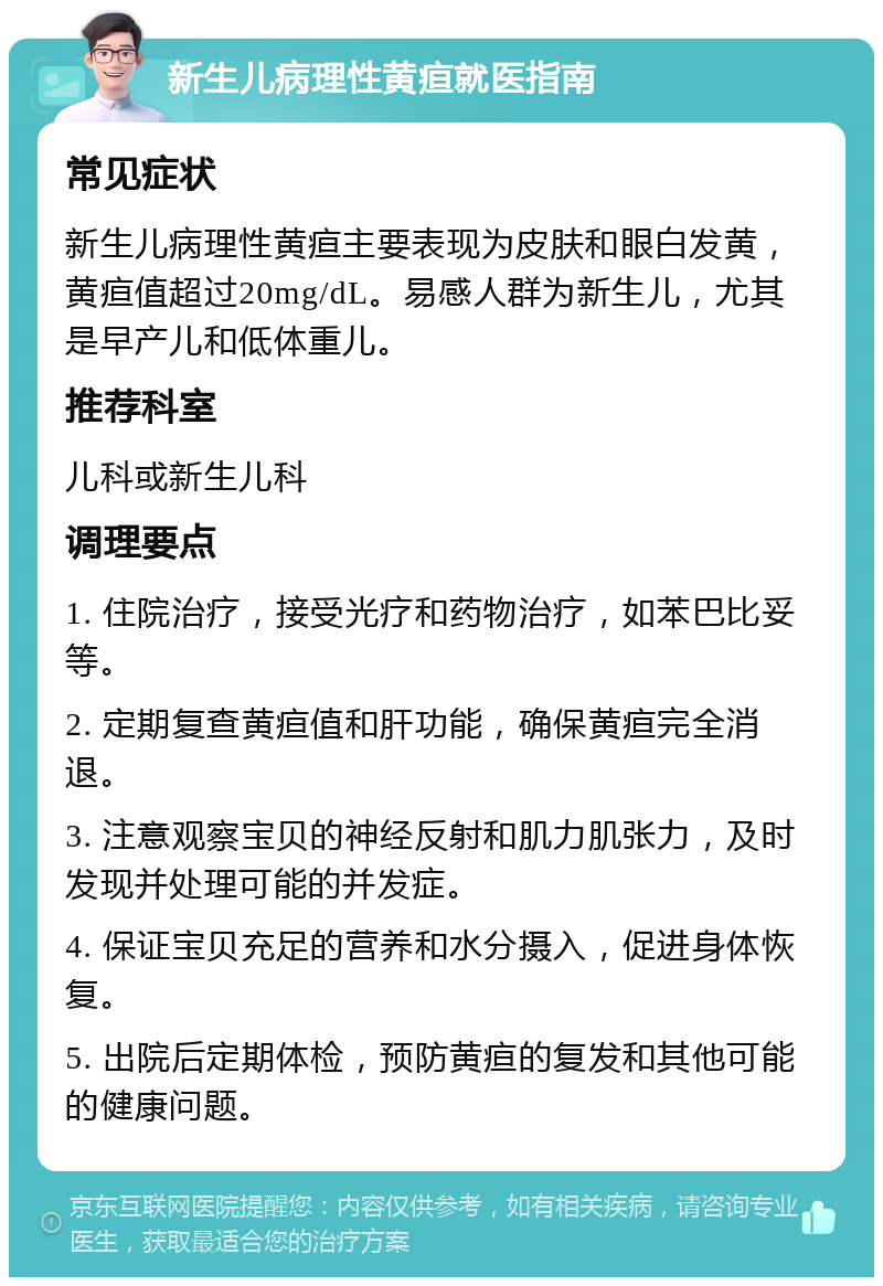 新生儿病理性黄疸就医指南 常见症状 新生儿病理性黄疸主要表现为皮肤和眼白发黄，黄疸值超过20mg/dL。易感人群为新生儿，尤其是早产儿和低体重儿。 推荐科室 儿科或新生儿科 调理要点 1. 住院治疗，接受光疗和药物治疗，如苯巴比妥等。 2. 定期复查黄疸值和肝功能，确保黄疸完全消退。 3. 注意观察宝贝的神经反射和肌力肌张力，及时发现并处理可能的并发症。 4. 保证宝贝充足的营养和水分摄入，促进身体恢复。 5. 出院后定期体检，预防黄疸的复发和其他可能的健康问题。