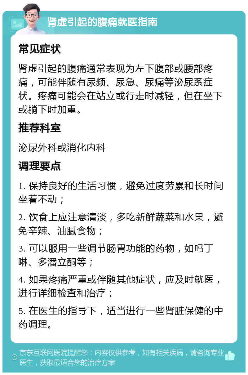 肾虚引起的腹痛就医指南 常见症状 肾虚引起的腹痛通常表现为左下腹部或腰部疼痛，可能伴随有尿频、尿急、尿痛等泌尿系症状。疼痛可能会在站立或行走时减轻，但在坐下或躺下时加重。 推荐科室 泌尿外科或消化内科 调理要点 1. 保持良好的生活习惯，避免过度劳累和长时间坐着不动； 2. 饮食上应注意清淡，多吃新鲜蔬菜和水果，避免辛辣、油腻食物； 3. 可以服用一些调节肠胃功能的药物，如吗丁啉、多潘立酮等； 4. 如果疼痛严重或伴随其他症状，应及时就医，进行详细检查和治疗； 5. 在医生的指导下，适当进行一些肾脏保健的中药调理。