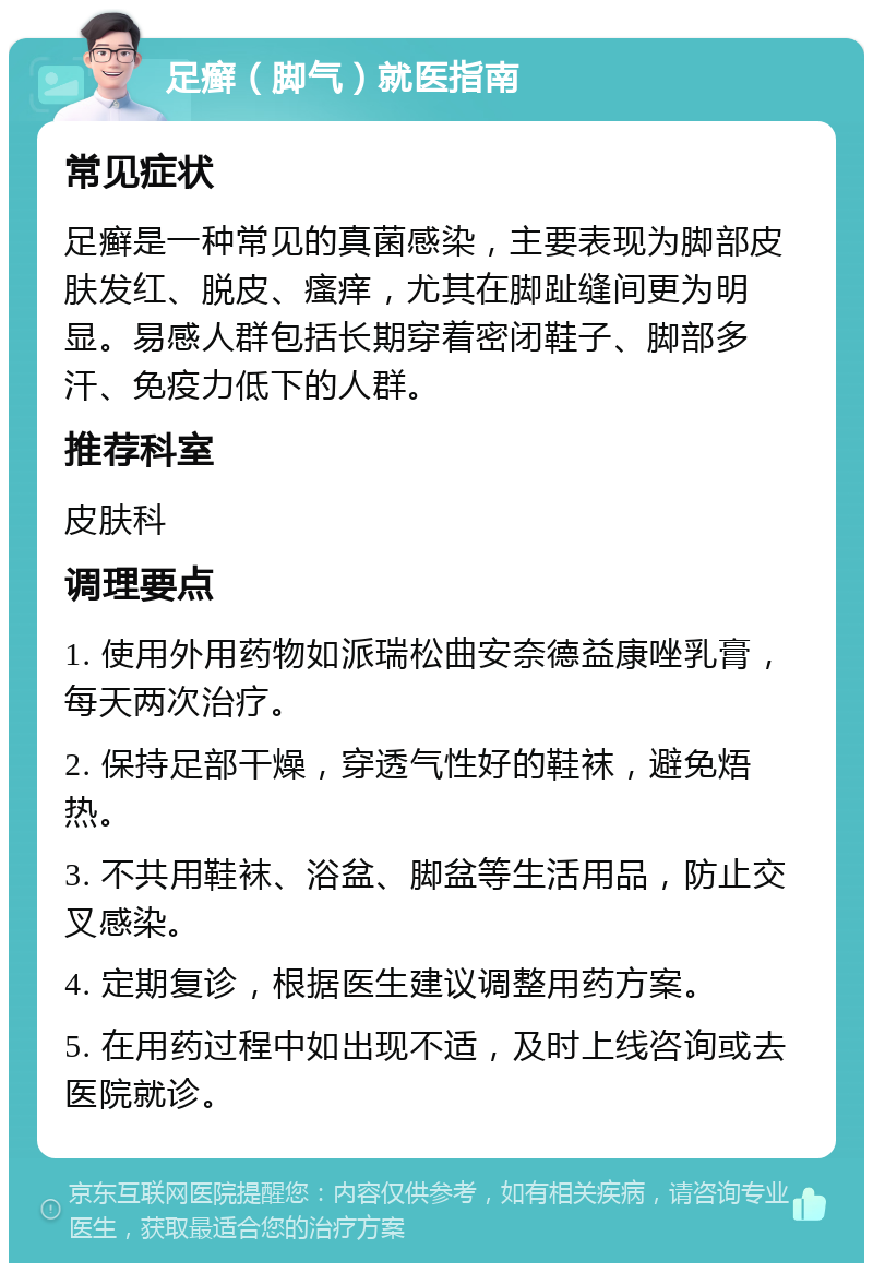 足癣（脚气）就医指南 常见症状 足癣是一种常见的真菌感染，主要表现为脚部皮肤发红、脱皮、瘙痒，尤其在脚趾缝间更为明显。易感人群包括长期穿着密闭鞋子、脚部多汗、免疫力低下的人群。 推荐科室 皮肤科 调理要点 1. 使用外用药物如派瑞松曲安奈德益康唑乳膏，每天两次治疗。 2. 保持足部干燥，穿透气性好的鞋袜，避免焐热。 3. 不共用鞋袜、浴盆、脚盆等生活用品，防止交叉感染。 4. 定期复诊，根据医生建议调整用药方案。 5. 在用药过程中如出现不适，及时上线咨询或去医院就诊。