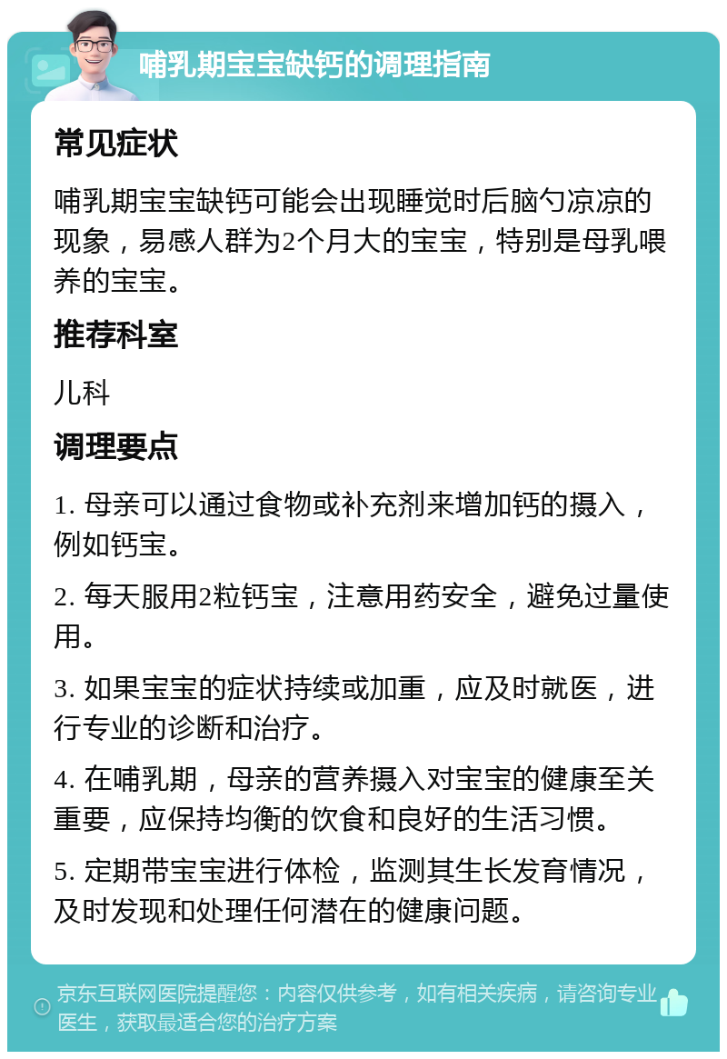 哺乳期宝宝缺钙的调理指南 常见症状 哺乳期宝宝缺钙可能会出现睡觉时后脑勺凉凉的现象，易感人群为2个月大的宝宝，特别是母乳喂养的宝宝。 推荐科室 儿科 调理要点 1. 母亲可以通过食物或补充剂来增加钙的摄入，例如钙宝。 2. 每天服用2粒钙宝，注意用药安全，避免过量使用。 3. 如果宝宝的症状持续或加重，应及时就医，进行专业的诊断和治疗。 4. 在哺乳期，母亲的营养摄入对宝宝的健康至关重要，应保持均衡的饮食和良好的生活习惯。 5. 定期带宝宝进行体检，监测其生长发育情况，及时发现和处理任何潜在的健康问题。