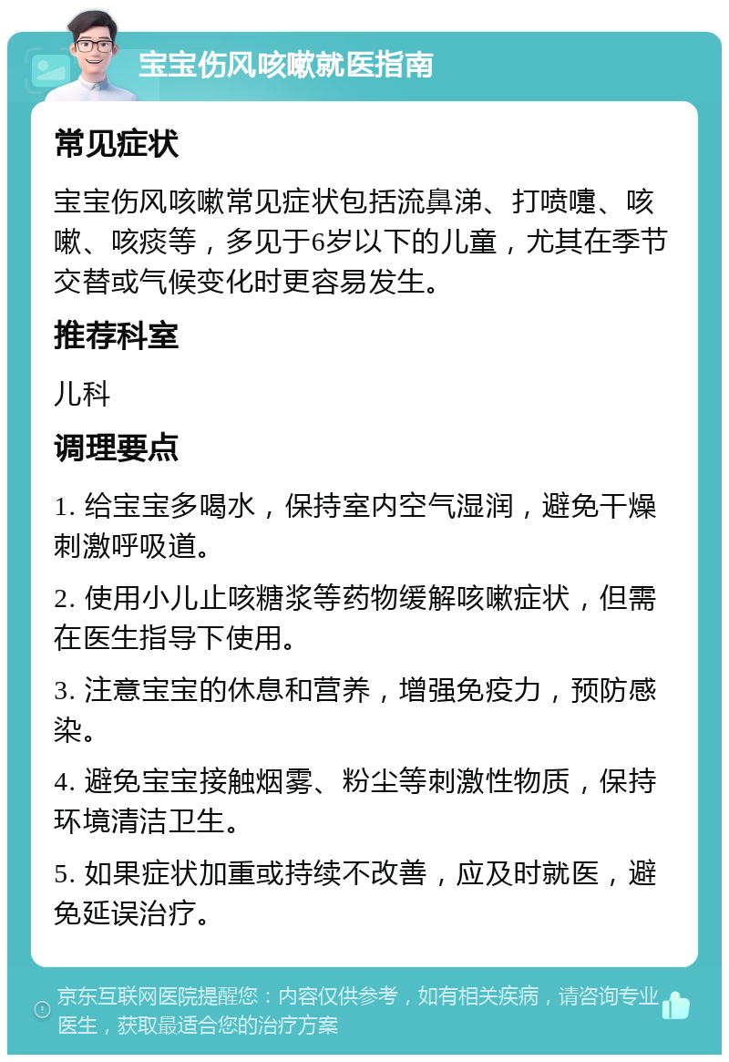 宝宝伤风咳嗽就医指南 常见症状 宝宝伤风咳嗽常见症状包括流鼻涕、打喷嚏、咳嗽、咳痰等，多见于6岁以下的儿童，尤其在季节交替或气候变化时更容易发生。 推荐科室 儿科 调理要点 1. 给宝宝多喝水，保持室内空气湿润，避免干燥刺激呼吸道。 2. 使用小儿止咳糖浆等药物缓解咳嗽症状，但需在医生指导下使用。 3. 注意宝宝的休息和营养，增强免疫力，预防感染。 4. 避免宝宝接触烟雾、粉尘等刺激性物质，保持环境清洁卫生。 5. 如果症状加重或持续不改善，应及时就医，避免延误治疗。