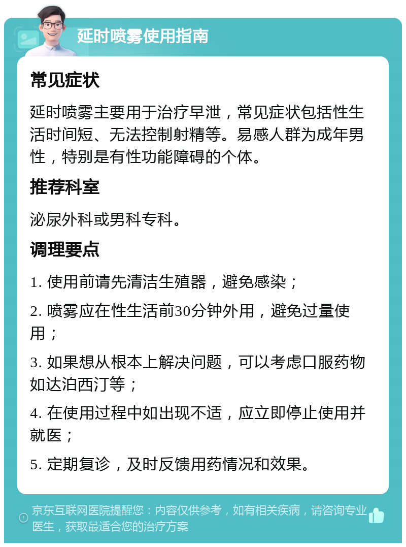 延时喷雾使用指南 常见症状 延时喷雾主要用于治疗早泄，常见症状包括性生活时间短、无法控制射精等。易感人群为成年男性，特别是有性功能障碍的个体。 推荐科室 泌尿外科或男科专科。 调理要点 1. 使用前请先清洁生殖器，避免感染； 2. 喷雾应在性生活前30分钟外用，避免过量使用； 3. 如果想从根本上解决问题，可以考虑口服药物如达泊西汀等； 4. 在使用过程中如出现不适，应立即停止使用并就医； 5. 定期复诊，及时反馈用药情况和效果。