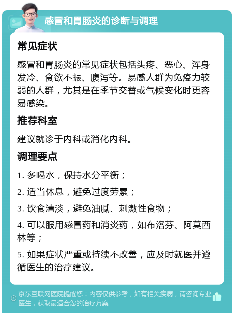 感冒和胃肠炎的诊断与调理 常见症状 感冒和胃肠炎的常见症状包括头疼、恶心、浑身发冷、食欲不振、腹泻等。易感人群为免疫力较弱的人群，尤其是在季节交替或气候变化时更容易感染。 推荐科室 建议就诊于内科或消化内科。 调理要点 1. 多喝水，保持水分平衡； 2. 适当休息，避免过度劳累； 3. 饮食清淡，避免油腻、刺激性食物； 4. 可以服用感冒药和消炎药，如布洛芬、阿莫西林等； 5. 如果症状严重或持续不改善，应及时就医并遵循医生的治疗建议。