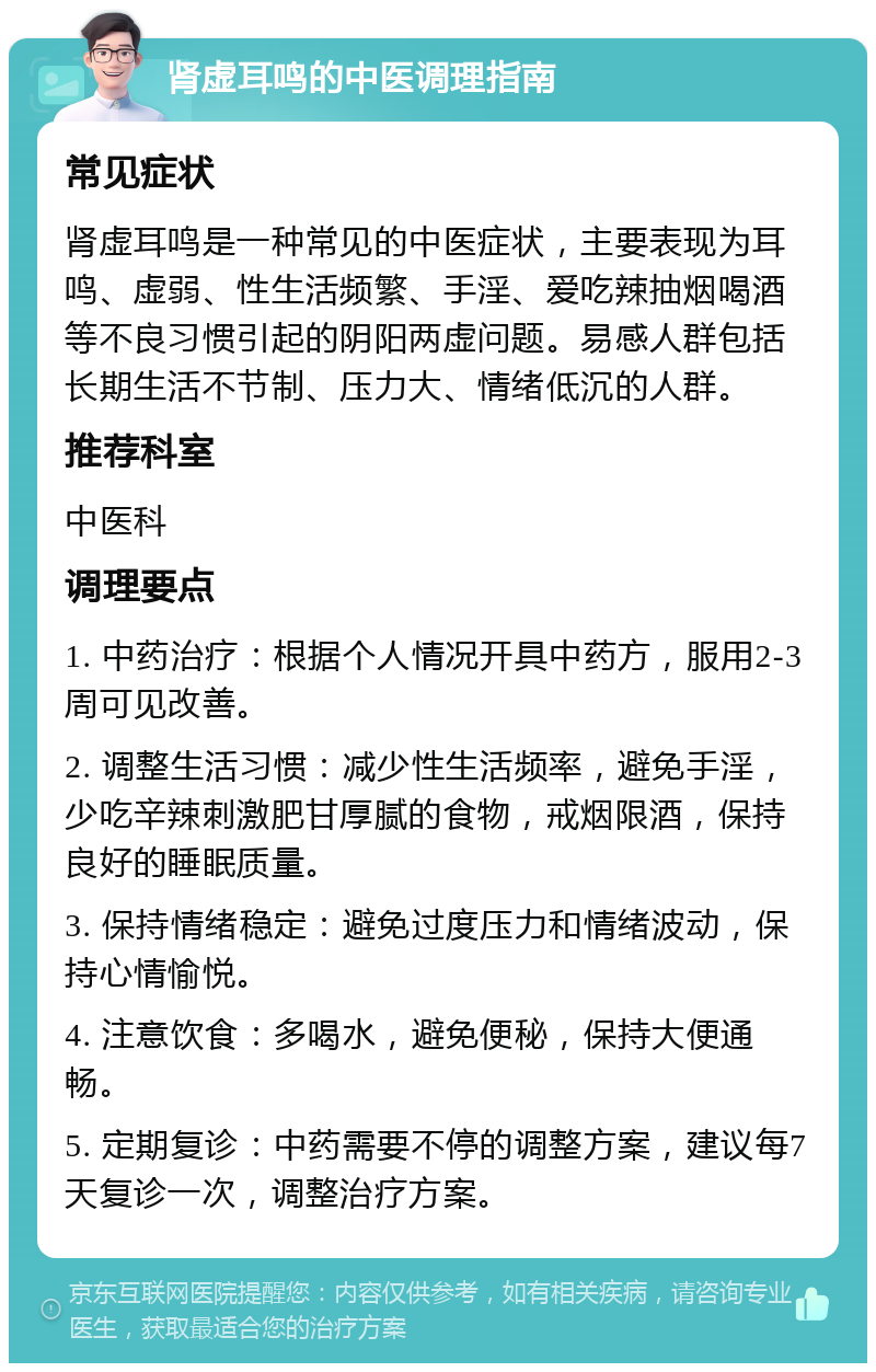 肾虚耳鸣的中医调理指南 常见症状 肾虚耳鸣是一种常见的中医症状，主要表现为耳鸣、虚弱、性生活频繁、手淫、爱吃辣抽烟喝酒等不良习惯引起的阴阳两虚问题。易感人群包括长期生活不节制、压力大、情绪低沉的人群。 推荐科室 中医科 调理要点 1. 中药治疗：根据个人情况开具中药方，服用2-3周可见改善。 2. 调整生活习惯：减少性生活频率，避免手淫，少吃辛辣刺激肥甘厚腻的食物，戒烟限酒，保持良好的睡眠质量。 3. 保持情绪稳定：避免过度压力和情绪波动，保持心情愉悦。 4. 注意饮食：多喝水，避免便秘，保持大便通畅。 5. 定期复诊：中药需要不停的调整方案，建议每7天复诊一次，调整治疗方案。