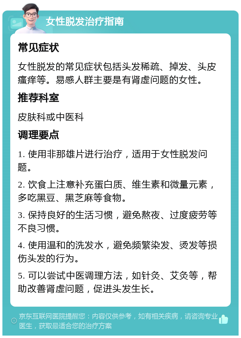 女性脱发治疗指南 常见症状 女性脱发的常见症状包括头发稀疏、掉发、头皮瘙痒等。易感人群主要是有肾虚问题的女性。 推荐科室 皮肤科或中医科 调理要点 1. 使用非那雄片进行治疗，适用于女性脱发问题。 2. 饮食上注意补充蛋白质、维生素和微量元素，多吃黑豆、黑芝麻等食物。 3. 保持良好的生活习惯，避免熬夜、过度疲劳等不良习惯。 4. 使用温和的洗发水，避免频繁染发、烫发等损伤头发的行为。 5. 可以尝试中医调理方法，如针灸、艾灸等，帮助改善肾虚问题，促进头发生长。