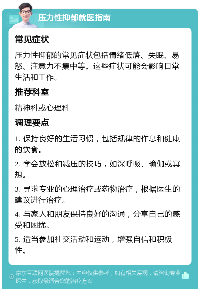 压力性抑郁就医指南 常见症状 压力性抑郁的常见症状包括情绪低落、失眠、易怒、注意力不集中等。这些症状可能会影响日常生活和工作。 推荐科室 精神科或心理科 调理要点 1. 保持良好的生活习惯，包括规律的作息和健康的饮食。 2. 学会放松和减压的技巧，如深呼吸、瑜伽或冥想。 3. 寻求专业的心理治疗或药物治疗，根据医生的建议进行治疗。 4. 与家人和朋友保持良好的沟通，分享自己的感受和困扰。 5. 适当参加社交活动和运动，增强自信和积极性。