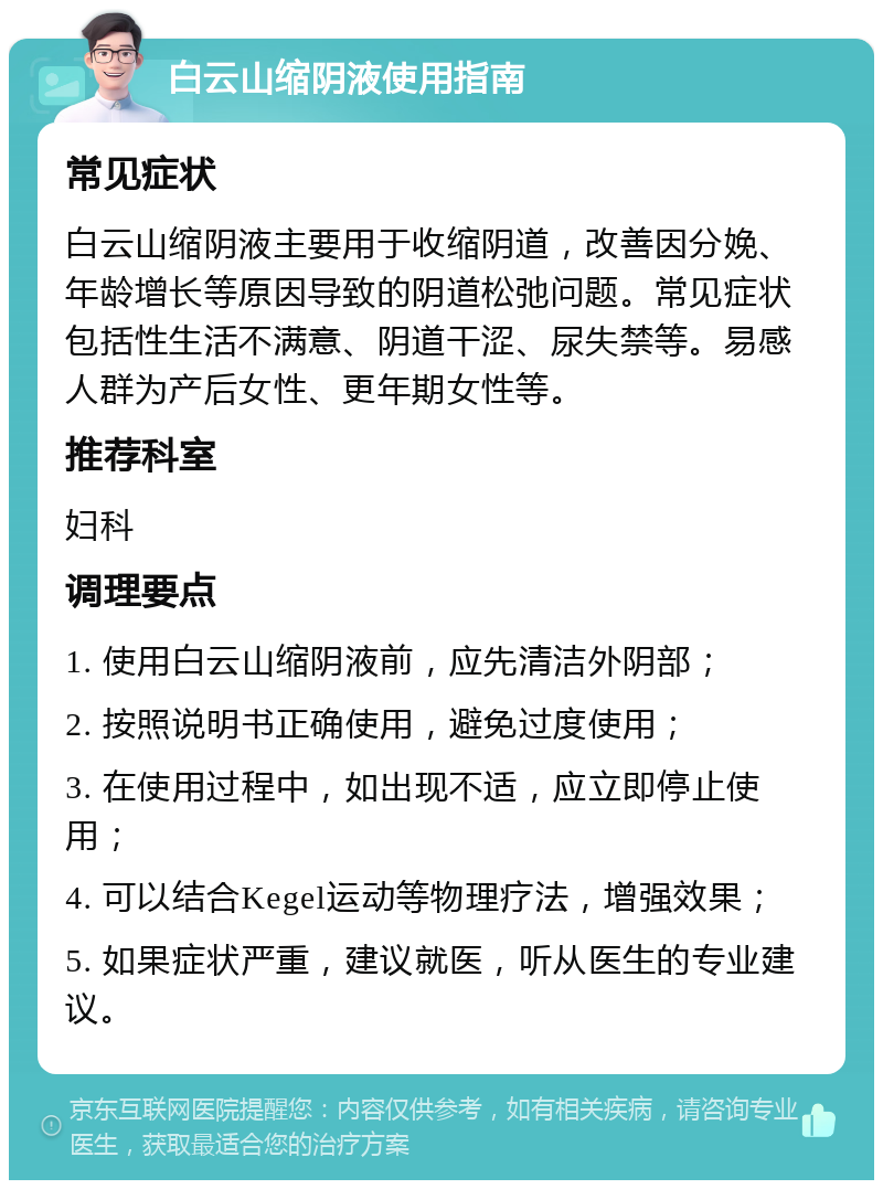 白云山缩阴液使用指南 常见症状 白云山缩阴液主要用于收缩阴道，改善因分娩、年龄增长等原因导致的阴道松弛问题。常见症状包括性生活不满意、阴道干涩、尿失禁等。易感人群为产后女性、更年期女性等。 推荐科室 妇科 调理要点 1. 使用白云山缩阴液前，应先清洁外阴部； 2. 按照说明书正确使用，避免过度使用； 3. 在使用过程中，如出现不适，应立即停止使用； 4. 可以结合Kegel运动等物理疗法，增强效果； 5. 如果症状严重，建议就医，听从医生的专业建议。