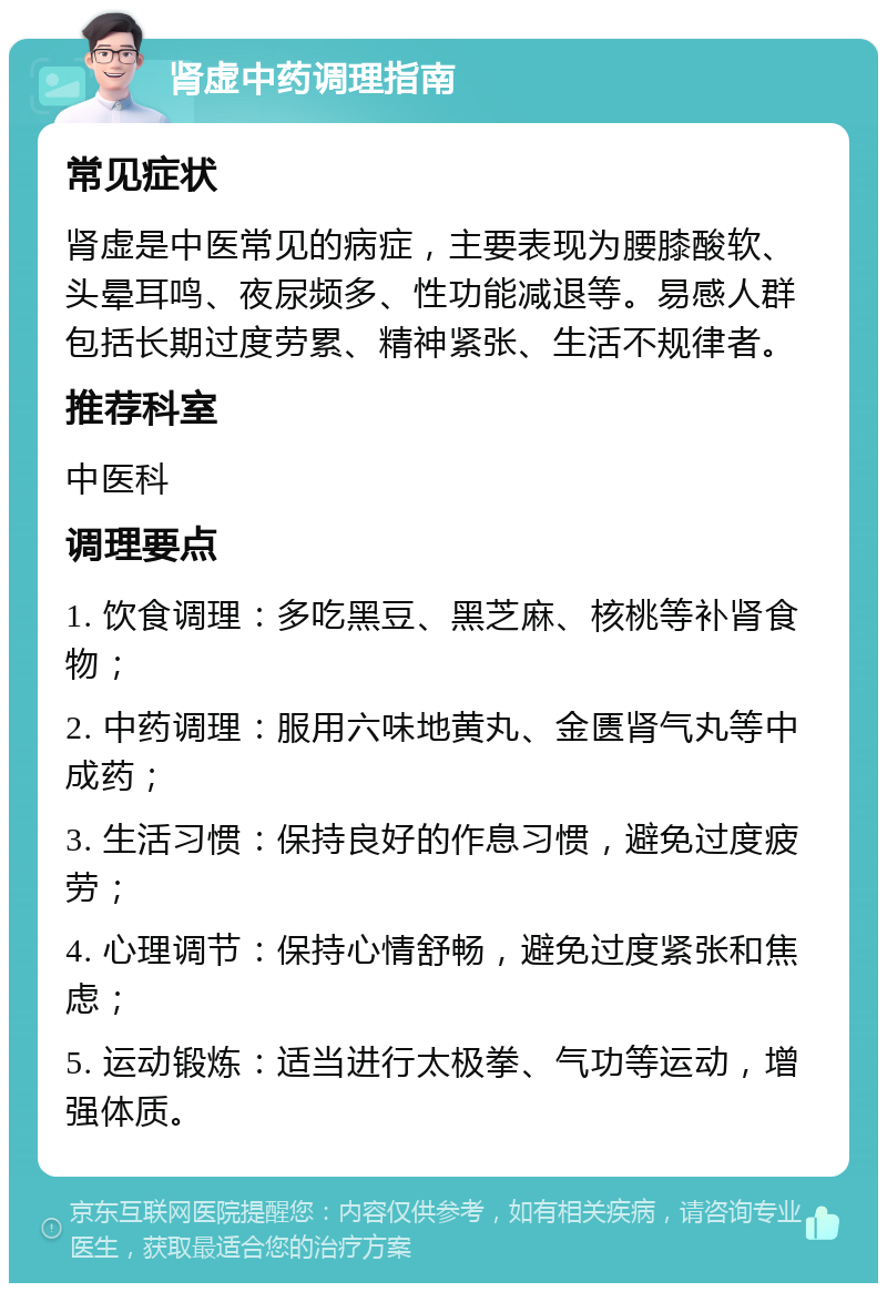 肾虚中药调理指南 常见症状 肾虚是中医常见的病症，主要表现为腰膝酸软、头晕耳鸣、夜尿频多、性功能减退等。易感人群包括长期过度劳累、精神紧张、生活不规律者。 推荐科室 中医科 调理要点 1. 饮食调理：多吃黑豆、黑芝麻、核桃等补肾食物； 2. 中药调理：服用六味地黄丸、金匮肾气丸等中成药； 3. 生活习惯：保持良好的作息习惯，避免过度疲劳； 4. 心理调节：保持心情舒畅，避免过度紧张和焦虑； 5. 运动锻炼：适当进行太极拳、气功等运动，增强体质。