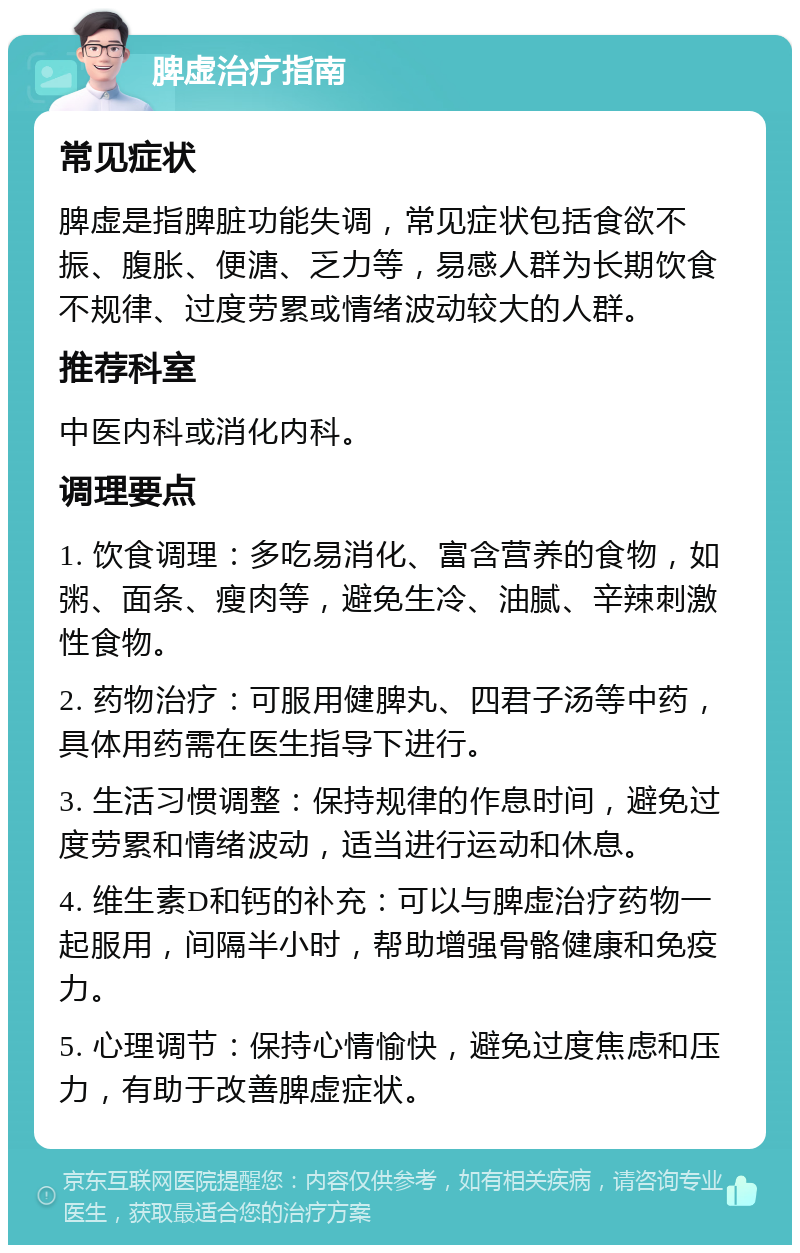 脾虚治疗指南 常见症状 脾虚是指脾脏功能失调，常见症状包括食欲不振、腹胀、便溏、乏力等，易感人群为长期饮食不规律、过度劳累或情绪波动较大的人群。 推荐科室 中医内科或消化内科。 调理要点 1. 饮食调理：多吃易消化、富含营养的食物，如粥、面条、瘦肉等，避免生冷、油腻、辛辣刺激性食物。 2. 药物治疗：可服用健脾丸、四君子汤等中药，具体用药需在医生指导下进行。 3. 生活习惯调整：保持规律的作息时间，避免过度劳累和情绪波动，适当进行运动和休息。 4. 维生素D和钙的补充：可以与脾虚治疗药物一起服用，间隔半小时，帮助增强骨骼健康和免疫力。 5. 心理调节：保持心情愉快，避免过度焦虑和压力，有助于改善脾虚症状。