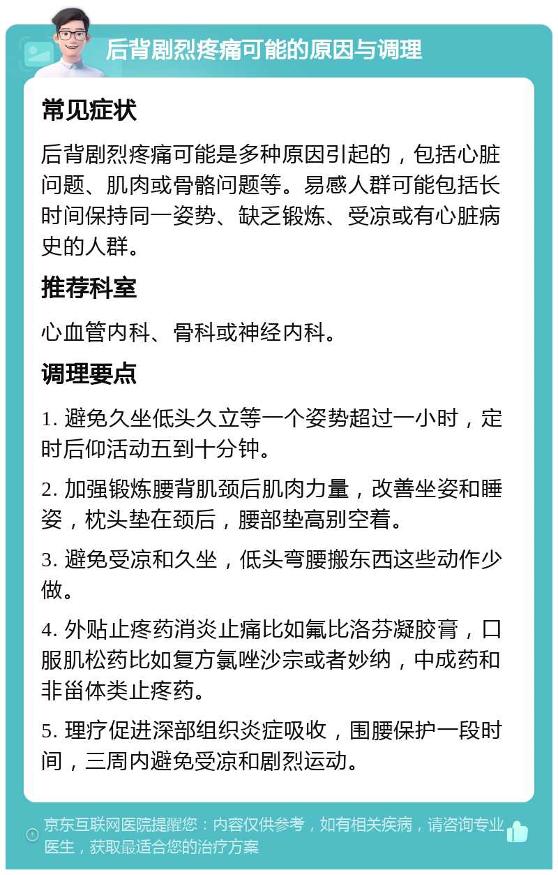 后背剧烈疼痛可能的原因与调理 常见症状 后背剧烈疼痛可能是多种原因引起的，包括心脏问题、肌肉或骨骼问题等。易感人群可能包括长时间保持同一姿势、缺乏锻炼、受凉或有心脏病史的人群。 推荐科室 心血管内科、骨科或神经内科。 调理要点 1. 避免久坐低头久立等一个姿势超过一小时，定时后仰活动五到十分钟。 2. 加强锻炼腰背肌颈后肌肉力量，改善坐姿和睡姿，枕头垫在颈后，腰部垫高别空着。 3. 避免受凉和久坐，低头弯腰搬东西这些动作少做。 4. 外贴止疼药消炎止痛比如氟比洛芬凝胶膏，口服肌松药比如复方氯唑沙宗或者妙纳，中成药和非甾体类止疼药。 5. 理疗促进深部组织炎症吸收，围腰保护一段时间，三周内避免受凉和剧烈运动。