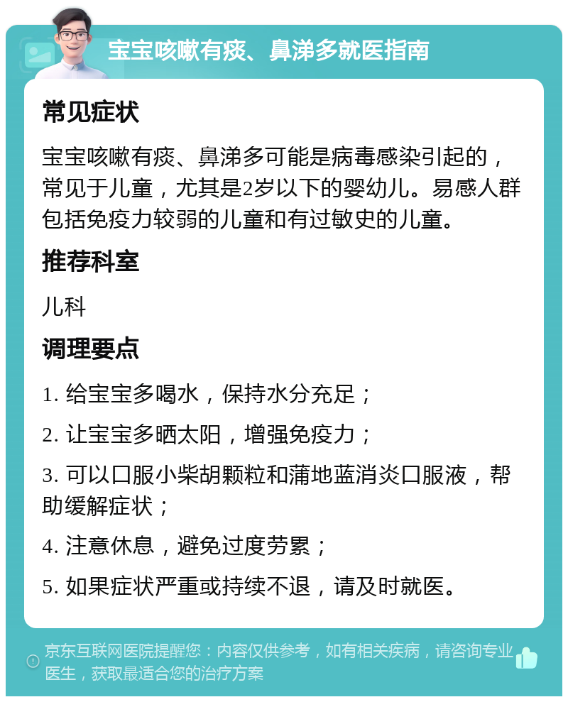 宝宝咳嗽有痰、鼻涕多就医指南 常见症状 宝宝咳嗽有痰、鼻涕多可能是病毒感染引起的，常见于儿童，尤其是2岁以下的婴幼儿。易感人群包括免疫力较弱的儿童和有过敏史的儿童。 推荐科室 儿科 调理要点 1. 给宝宝多喝水，保持水分充足； 2. 让宝宝多晒太阳，增强免疫力； 3. 可以口服小柴胡颗粒和蒲地蓝消炎口服液，帮助缓解症状； 4. 注意休息，避免过度劳累； 5. 如果症状严重或持续不退，请及时就医。