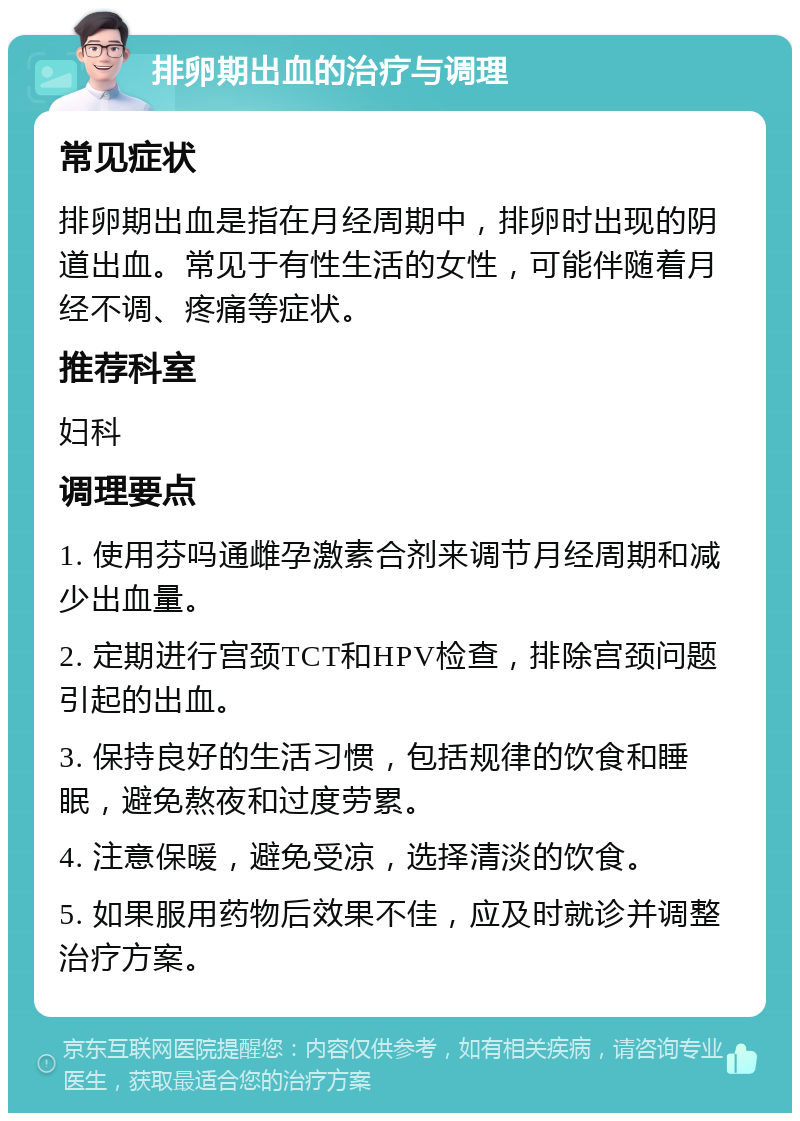 排卵期出血的治疗与调理 常见症状 排卵期出血是指在月经周期中，排卵时出现的阴道出血。常见于有性生活的女性，可能伴随着月经不调、疼痛等症状。 推荐科室 妇科 调理要点 1. 使用芬吗通雌孕激素合剂来调节月经周期和减少出血量。 2. 定期进行宫颈TCT和HPV检查，排除宫颈问题引起的出血。 3. 保持良好的生活习惯，包括规律的饮食和睡眠，避免熬夜和过度劳累。 4. 注意保暖，避免受凉，选择清淡的饮食。 5. 如果服用药物后效果不佳，应及时就诊并调整治疗方案。