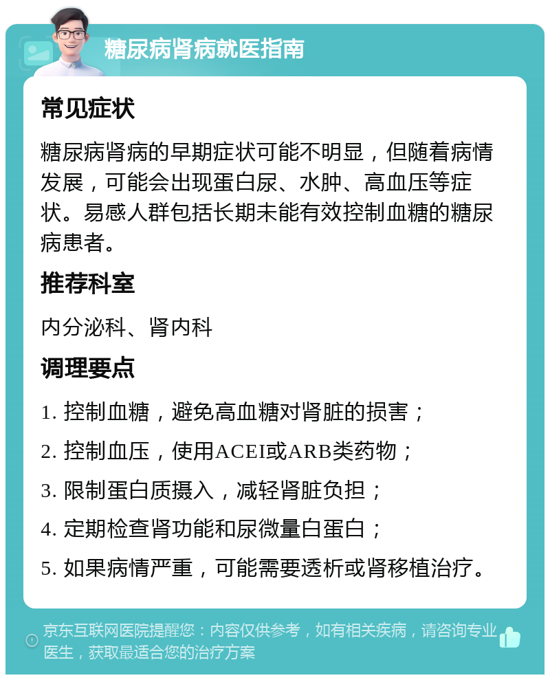 糖尿病肾病就医指南 常见症状 糖尿病肾病的早期症状可能不明显，但随着病情发展，可能会出现蛋白尿、水肿、高血压等症状。易感人群包括长期未能有效控制血糖的糖尿病患者。 推荐科室 内分泌科、肾内科 调理要点 1. 控制血糖，避免高血糖对肾脏的损害； 2. 控制血压，使用ACEI或ARB类药物； 3. 限制蛋白质摄入，减轻肾脏负担； 4. 定期检查肾功能和尿微量白蛋白； 5. 如果病情严重，可能需要透析或肾移植治疗。