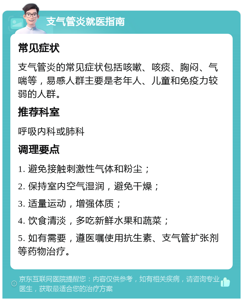 支气管炎就医指南 常见症状 支气管炎的常见症状包括咳嗽、咳痰、胸闷、气喘等，易感人群主要是老年人、儿童和免疫力较弱的人群。 推荐科室 呼吸内科或肺科 调理要点 1. 避免接触刺激性气体和粉尘； 2. 保持室内空气湿润，避免干燥； 3. 适量运动，增强体质； 4. 饮食清淡，多吃新鲜水果和蔬菜； 5. 如有需要，遵医嘱使用抗生素、支气管扩张剂等药物治疗。