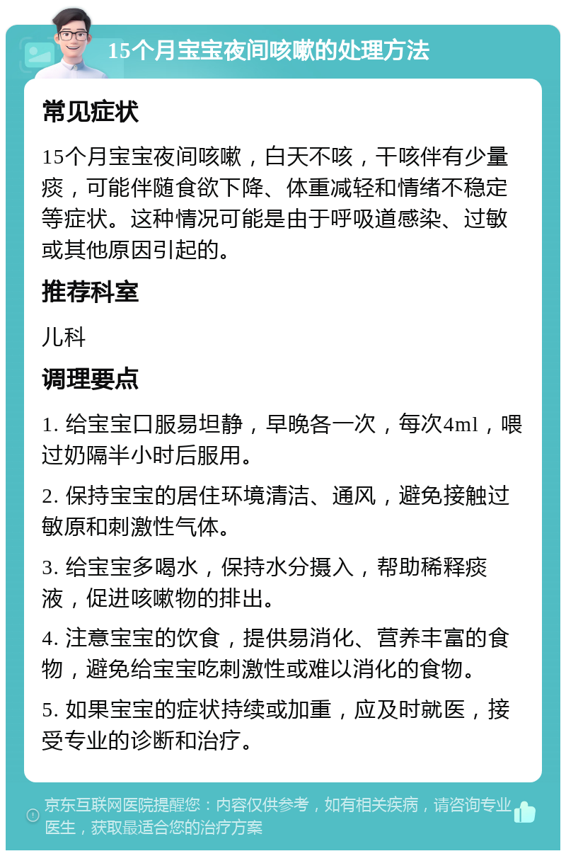 15个月宝宝夜间咳嗽的处理方法 常见症状 15个月宝宝夜间咳嗽，白天不咳，干咳伴有少量痰，可能伴随食欲下降、体重减轻和情绪不稳定等症状。这种情况可能是由于呼吸道感染、过敏或其他原因引起的。 推荐科室 儿科 调理要点 1. 给宝宝口服易坦静，早晚各一次，每次4ml，喂过奶隔半小时后服用。 2. 保持宝宝的居住环境清洁、通风，避免接触过敏原和刺激性气体。 3. 给宝宝多喝水，保持水分摄入，帮助稀释痰液，促进咳嗽物的排出。 4. 注意宝宝的饮食，提供易消化、营养丰富的食物，避免给宝宝吃刺激性或难以消化的食物。 5. 如果宝宝的症状持续或加重，应及时就医，接受专业的诊断和治疗。