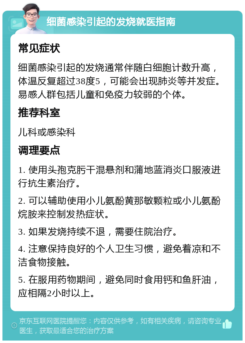 细菌感染引起的发烧就医指南 常见症状 细菌感染引起的发烧通常伴随白细胞计数升高，体温反复超过38度5，可能会出现肺炎等并发症。易感人群包括儿童和免疫力较弱的个体。 推荐科室 儿科或感染科 调理要点 1. 使用头孢克肟干混悬剂和蒲地蓝消炎口服液进行抗生素治疗。 2. 可以辅助使用小儿氨酚黄那敏颗粒或小儿氨酚烷胺来控制发热症状。 3. 如果发烧持续不退，需要住院治疗。 4. 注意保持良好的个人卫生习惯，避免着凉和不洁食物接触。 5. 在服用药物期间，避免同时食用钙和鱼肝油，应相隔2小时以上。