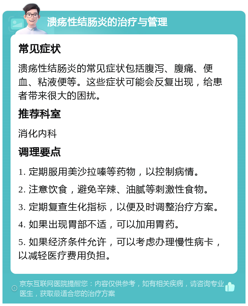 溃疡性结肠炎的治疗与管理 常见症状 溃疡性结肠炎的常见症状包括腹泻、腹痛、便血、粘液便等。这些症状可能会反复出现，给患者带来很大的困扰。 推荐科室 消化内科 调理要点 1. 定期服用美沙拉嗪等药物，以控制病情。 2. 注意饮食，避免辛辣、油腻等刺激性食物。 3. 定期复查生化指标，以便及时调整治疗方案。 4. 如果出现胃部不适，可以加用胃药。 5. 如果经济条件允许，可以考虑办理慢性病卡，以减轻医疗费用负担。