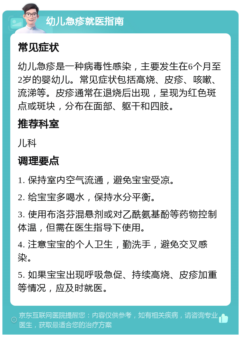 幼儿急疹就医指南 常见症状 幼儿急疹是一种病毒性感染，主要发生在6个月至2岁的婴幼儿。常见症状包括高烧、皮疹、咳嗽、流涕等。皮疹通常在退烧后出现，呈现为红色斑点或斑块，分布在面部、躯干和四肢。 推荐科室 儿科 调理要点 1. 保持室内空气流通，避免宝宝受凉。 2. 给宝宝多喝水，保持水分平衡。 3. 使用布洛芬混悬剂或对乙酰氨基酚等药物控制体温，但需在医生指导下使用。 4. 注意宝宝的个人卫生，勤洗手，避免交叉感染。 5. 如果宝宝出现呼吸急促、持续高烧、皮疹加重等情况，应及时就医。