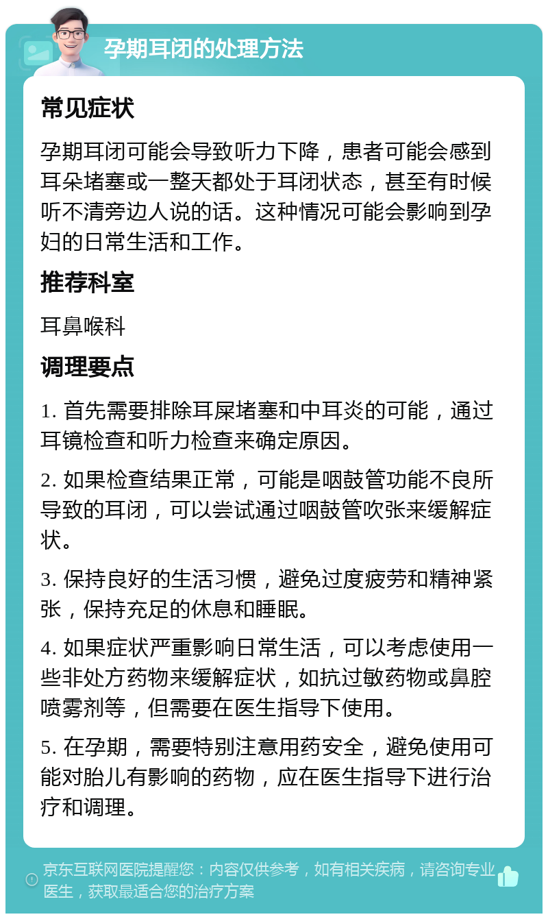 孕期耳闭的处理方法 常见症状 孕期耳闭可能会导致听力下降，患者可能会感到耳朵堵塞或一整天都处于耳闭状态，甚至有时候听不清旁边人说的话。这种情况可能会影响到孕妇的日常生活和工作。 推荐科室 耳鼻喉科 调理要点 1. 首先需要排除耳屎堵塞和中耳炎的可能，通过耳镜检查和听力检查来确定原因。 2. 如果检查结果正常，可能是咽鼓管功能不良所导致的耳闭，可以尝试通过咽鼓管吹张来缓解症状。 3. 保持良好的生活习惯，避免过度疲劳和精神紧张，保持充足的休息和睡眠。 4. 如果症状严重影响日常生活，可以考虑使用一些非处方药物来缓解症状，如抗过敏药物或鼻腔喷雾剂等，但需要在医生指导下使用。 5. 在孕期，需要特别注意用药安全，避免使用可能对胎儿有影响的药物，应在医生指导下进行治疗和调理。