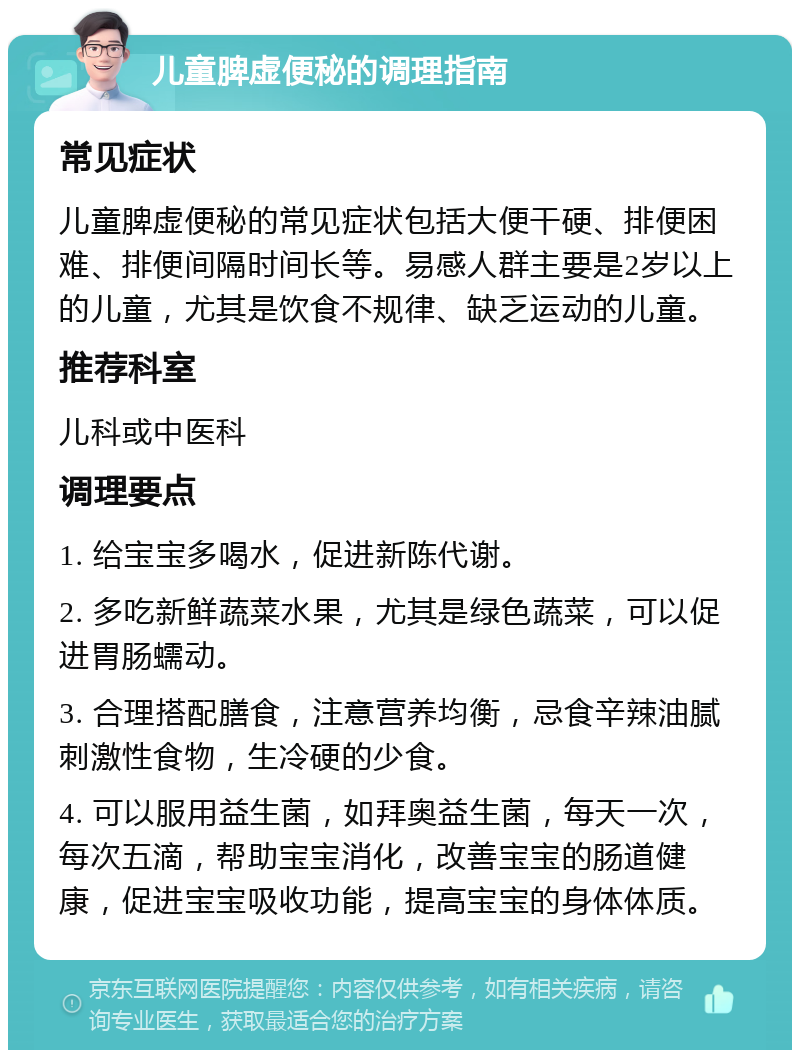 儿童脾虚便秘的调理指南 常见症状 儿童脾虚便秘的常见症状包括大便干硬、排便困难、排便间隔时间长等。易感人群主要是2岁以上的儿童，尤其是饮食不规律、缺乏运动的儿童。 推荐科室 儿科或中医科 调理要点 1. 给宝宝多喝水，促进新陈代谢。 2. 多吃新鲜蔬菜水果，尤其是绿色蔬菜，可以促进胃肠蠕动。 3. 合理搭配膳食，注意营养均衡，忌食辛辣油腻刺激性食物，生冷硬的少食。 4. 可以服用益生菌，如拜奥益生菌，每天一次，每次五滴，帮助宝宝消化，改善宝宝的肠道健康，促进宝宝吸收功能，提高宝宝的身体体质。