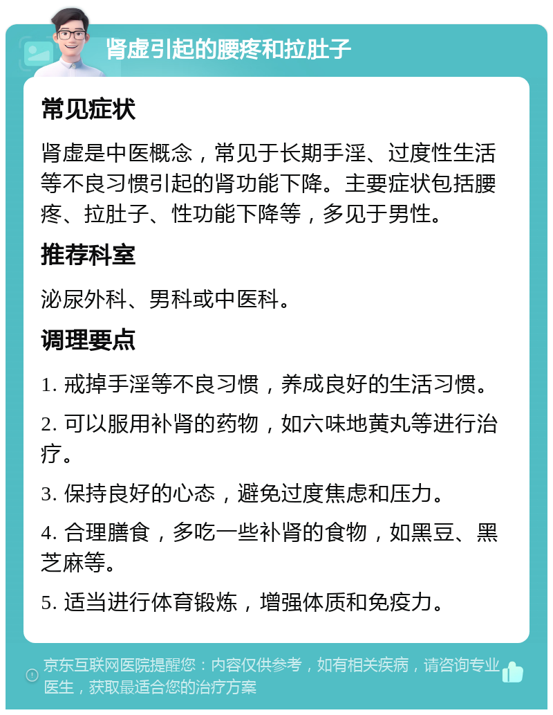 肾虚引起的腰疼和拉肚子 常见症状 肾虚是中医概念，常见于长期手淫、过度性生活等不良习惯引起的肾功能下降。主要症状包括腰疼、拉肚子、性功能下降等，多见于男性。 推荐科室 泌尿外科、男科或中医科。 调理要点 1. 戒掉手淫等不良习惯，养成良好的生活习惯。 2. 可以服用补肾的药物，如六味地黄丸等进行治疗。 3. 保持良好的心态，避免过度焦虑和压力。 4. 合理膳食，多吃一些补肾的食物，如黑豆、黑芝麻等。 5. 适当进行体育锻炼，增强体质和免疫力。