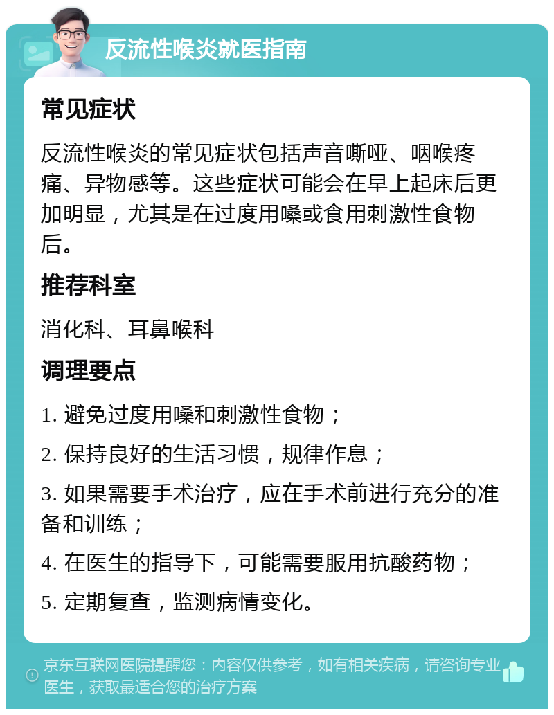 反流性喉炎就医指南 常见症状 反流性喉炎的常见症状包括声音嘶哑、咽喉疼痛、异物感等。这些症状可能会在早上起床后更加明显，尤其是在过度用嗓或食用刺激性食物后。 推荐科室 消化科、耳鼻喉科 调理要点 1. 避免过度用嗓和刺激性食物； 2. 保持良好的生活习惯，规律作息； 3. 如果需要手术治疗，应在手术前进行充分的准备和训练； 4. 在医生的指导下，可能需要服用抗酸药物； 5. 定期复查，监测病情变化。