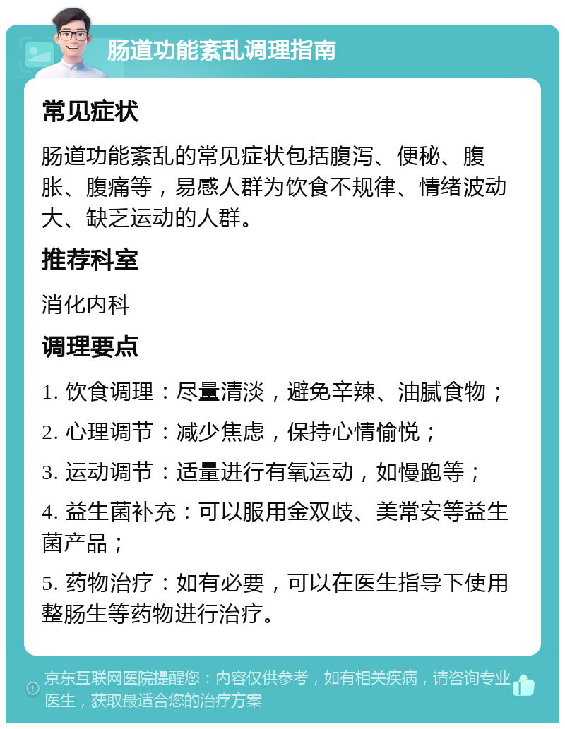 肠道功能紊乱调理指南 常见症状 肠道功能紊乱的常见症状包括腹泻、便秘、腹胀、腹痛等，易感人群为饮食不规律、情绪波动大、缺乏运动的人群。 推荐科室 消化内科 调理要点 1. 饮食调理：尽量清淡，避免辛辣、油腻食物； 2. 心理调节：减少焦虑，保持心情愉悦； 3. 运动调节：适量进行有氧运动，如慢跑等； 4. 益生菌补充：可以服用金双歧、美常安等益生菌产品； 5. 药物治疗：如有必要，可以在医生指导下使用整肠生等药物进行治疗。