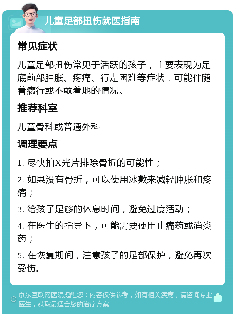 儿童足部扭伤就医指南 常见症状 儿童足部扭伤常见于活跃的孩子，主要表现为足底前部肿胀、疼痛、行走困难等症状，可能伴随着瘸行或不敢着地的情况。 推荐科室 儿童骨科或普通外科 调理要点 1. 尽快拍X光片排除骨折的可能性； 2. 如果没有骨折，可以使用冰敷来减轻肿胀和疼痛； 3. 给孩子足够的休息时间，避免过度活动； 4. 在医生的指导下，可能需要使用止痛药或消炎药； 5. 在恢复期间，注意孩子的足部保护，避免再次受伤。