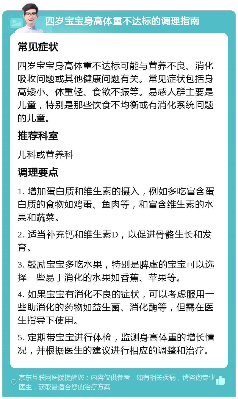 四岁宝宝身高体重不达标的调理指南 常见症状 四岁宝宝身高体重不达标可能与营养不良、消化吸收问题或其他健康问题有关。常见症状包括身高矮小、体重轻、食欲不振等。易感人群主要是儿童，特别是那些饮食不均衡或有消化系统问题的儿童。 推荐科室 儿科或营养科 调理要点 1. 增加蛋白质和维生素的摄入，例如多吃富含蛋白质的食物如鸡蛋、鱼肉等，和富含维生素的水果和蔬菜。 2. 适当补充钙和维生素D，以促进骨骼生长和发育。 3. 鼓励宝宝多吃水果，特别是脾虚的宝宝可以选择一些易于消化的水果如香蕉、苹果等。 4. 如果宝宝有消化不良的症状，可以考虑服用一些助消化的药物如益生菌、消化酶等，但需在医生指导下使用。 5. 定期带宝宝进行体检，监测身高体重的增长情况，并根据医生的建议进行相应的调整和治疗。