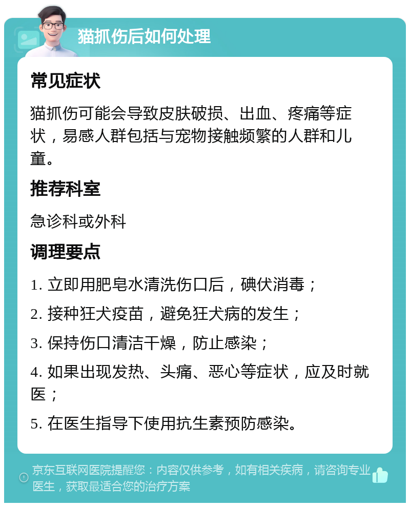 猫抓伤后如何处理 常见症状 猫抓伤可能会导致皮肤破损、出血、疼痛等症状，易感人群包括与宠物接触频繁的人群和儿童。 推荐科室 急诊科或外科 调理要点 1. 立即用肥皂水清洗伤口后，碘伏消毒； 2. 接种狂犬疫苗，避免狂犬病的发生； 3. 保持伤口清洁干燥，防止感染； 4. 如果出现发热、头痛、恶心等症状，应及时就医； 5. 在医生指导下使用抗生素预防感染。