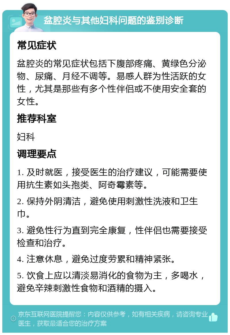 盆腔炎与其他妇科问题的鉴别诊断 常见症状 盆腔炎的常见症状包括下腹部疼痛、黄绿色分泌物、尿痛、月经不调等。易感人群为性活跃的女性，尤其是那些有多个性伴侣或不使用安全套的女性。 推荐科室 妇科 调理要点 1. 及时就医，接受医生的治疗建议，可能需要使用抗生素如头孢类、阿奇霉素等。 2. 保持外阴清洁，避免使用刺激性洗液和卫生巾。 3. 避免性行为直到完全康复，性伴侣也需要接受检查和治疗。 4. 注意休息，避免过度劳累和精神紧张。 5. 饮食上应以清淡易消化的食物为主，多喝水，避免辛辣刺激性食物和酒精的摄入。