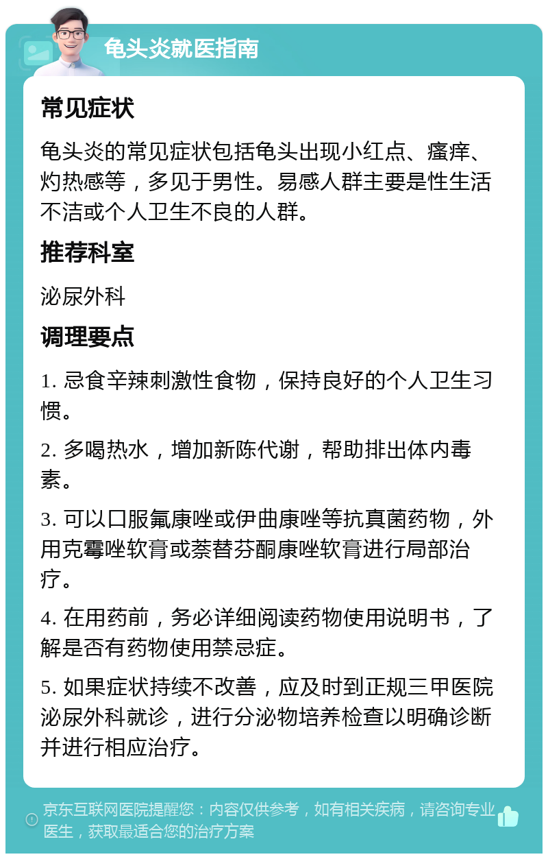 龟头炎就医指南 常见症状 龟头炎的常见症状包括龟头出现小红点、瘙痒、灼热感等，多见于男性。易感人群主要是性生活不洁或个人卫生不良的人群。 推荐科室 泌尿外科 调理要点 1. 忌食辛辣刺激性食物，保持良好的个人卫生习惯。 2. 多喝热水，增加新陈代谢，帮助排出体内毒素。 3. 可以口服氟康唑或伊曲康唑等抗真菌药物，外用克霉唑软膏或萘替芬酮康唑软膏进行局部治疗。 4. 在用药前，务必详细阅读药物使用说明书，了解是否有药物使用禁忌症。 5. 如果症状持续不改善，应及时到正规三甲医院泌尿外科就诊，进行分泌物培养检查以明确诊断并进行相应治疗。