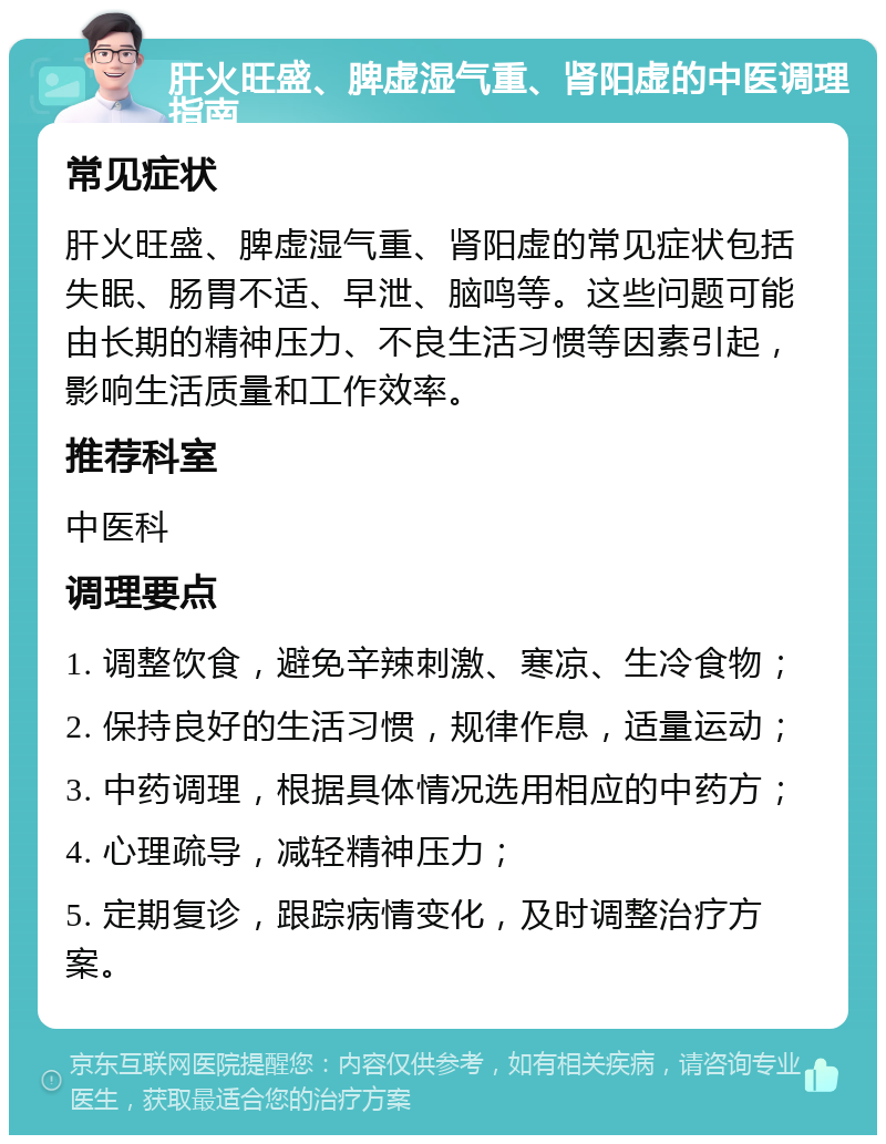 肝火旺盛、脾虚湿气重、肾阳虚的中医调理指南 常见症状 肝火旺盛、脾虚湿气重、肾阳虚的常见症状包括失眠、肠胃不适、早泄、脑鸣等。这些问题可能由长期的精神压力、不良生活习惯等因素引起，影响生活质量和工作效率。 推荐科室 中医科 调理要点 1. 调整饮食，避免辛辣刺激、寒凉、生冷食物； 2. 保持良好的生活习惯，规律作息，适量运动； 3. 中药调理，根据具体情况选用相应的中药方； 4. 心理疏导，减轻精神压力； 5. 定期复诊，跟踪病情变化，及时调整治疗方案。