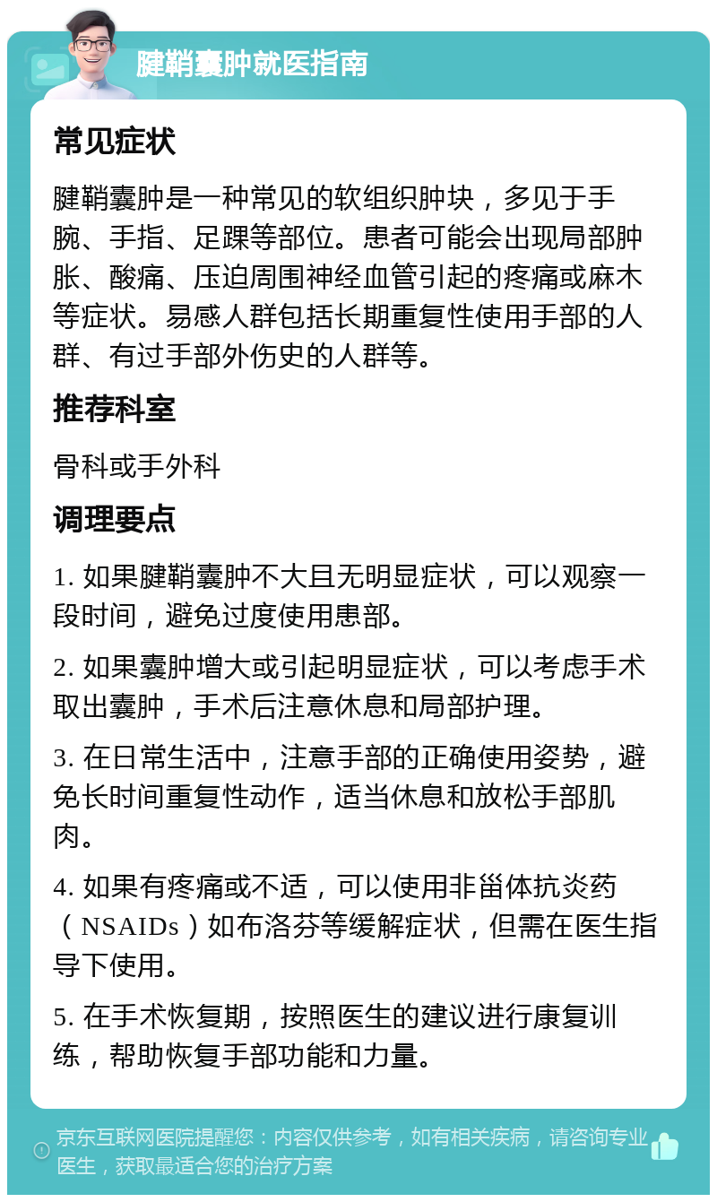 腱鞘囊肿就医指南 常见症状 腱鞘囊肿是一种常见的软组织肿块，多见于手腕、手指、足踝等部位。患者可能会出现局部肿胀、酸痛、压迫周围神经血管引起的疼痛或麻木等症状。易感人群包括长期重复性使用手部的人群、有过手部外伤史的人群等。 推荐科室 骨科或手外科 调理要点 1. 如果腱鞘囊肿不大且无明显症状，可以观察一段时间，避免过度使用患部。 2. 如果囊肿增大或引起明显症状，可以考虑手术取出囊肿，手术后注意休息和局部护理。 3. 在日常生活中，注意手部的正确使用姿势，避免长时间重复性动作，适当休息和放松手部肌肉。 4. 如果有疼痛或不适，可以使用非甾体抗炎药（NSAIDs）如布洛芬等缓解症状，但需在医生指导下使用。 5. 在手术恢复期，按照医生的建议进行康复训练，帮助恢复手部功能和力量。