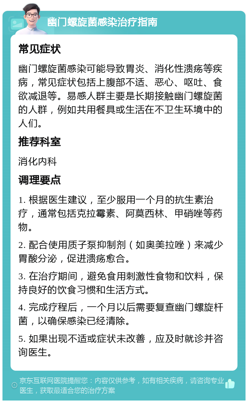 幽门螺旋菌感染治疗指南 常见症状 幽门螺旋菌感染可能导致胃炎、消化性溃疡等疾病，常见症状包括上腹部不适、恶心、呕吐、食欲减退等。易感人群主要是长期接触幽门螺旋菌的人群，例如共用餐具或生活在不卫生环境中的人们。 推荐科室 消化内科 调理要点 1. 根据医生建议，至少服用一个月的抗生素治疗，通常包括克拉霉素、阿莫西林、甲硝唑等药物。 2. 配合使用质子泵抑制剂（如奥美拉唑）来减少胃酸分泌，促进溃疡愈合。 3. 在治疗期间，避免食用刺激性食物和饮料，保持良好的饮食习惯和生活方式。 4. 完成疗程后，一个月以后需要复查幽门螺旋杆菌，以确保感染已经清除。 5. 如果出现不适或症状未改善，应及时就诊并咨询医生。