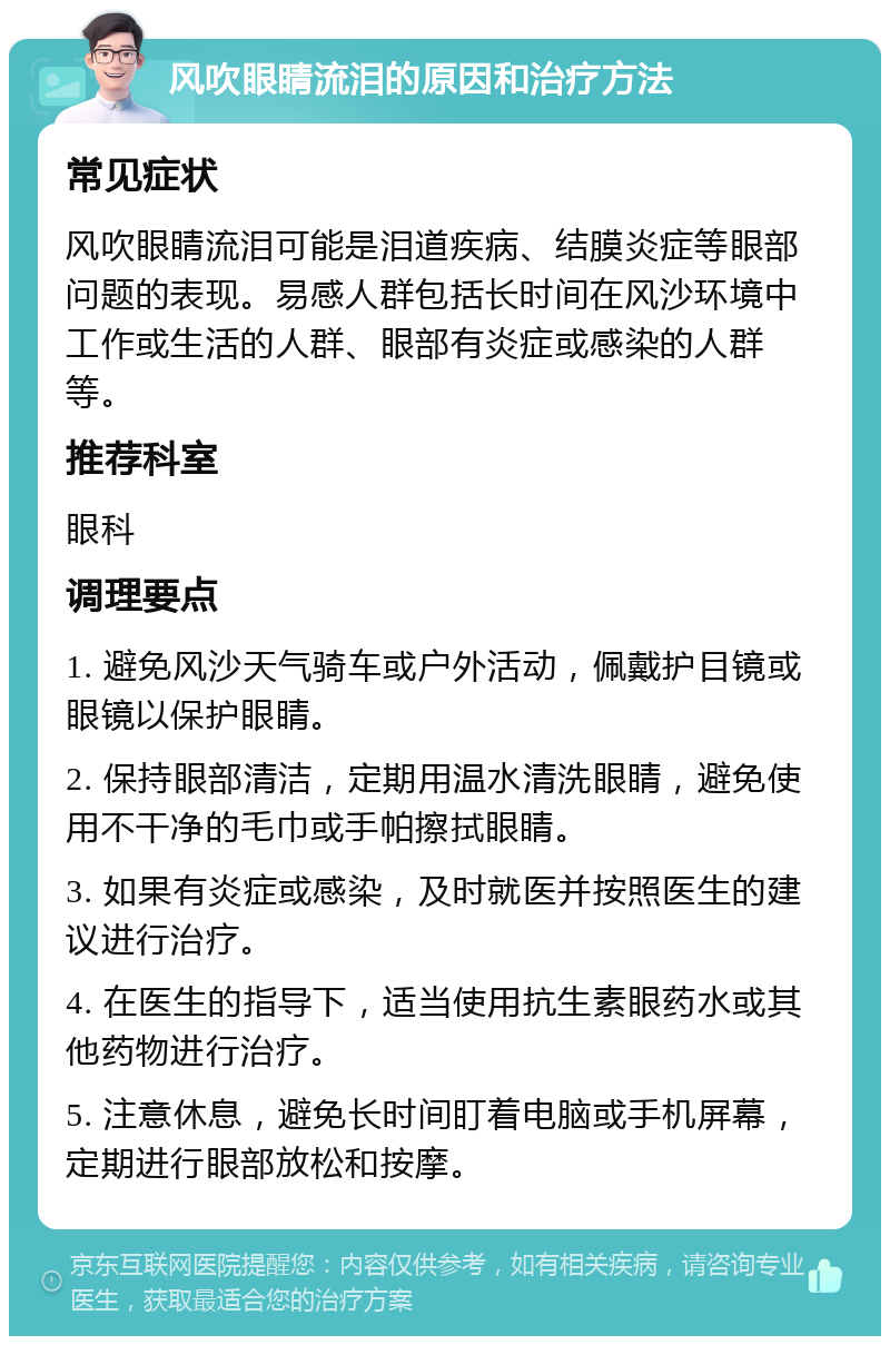 风吹眼睛流泪的原因和治疗方法 常见症状 风吹眼睛流泪可能是泪道疾病、结膜炎症等眼部问题的表现。易感人群包括长时间在风沙环境中工作或生活的人群、眼部有炎症或感染的人群等。 推荐科室 眼科 调理要点 1. 避免风沙天气骑车或户外活动，佩戴护目镜或眼镜以保护眼睛。 2. 保持眼部清洁，定期用温水清洗眼睛，避免使用不干净的毛巾或手帕擦拭眼睛。 3. 如果有炎症或感染，及时就医并按照医生的建议进行治疗。 4. 在医生的指导下，适当使用抗生素眼药水或其他药物进行治疗。 5. 注意休息，避免长时间盯着电脑或手机屏幕，定期进行眼部放松和按摩。