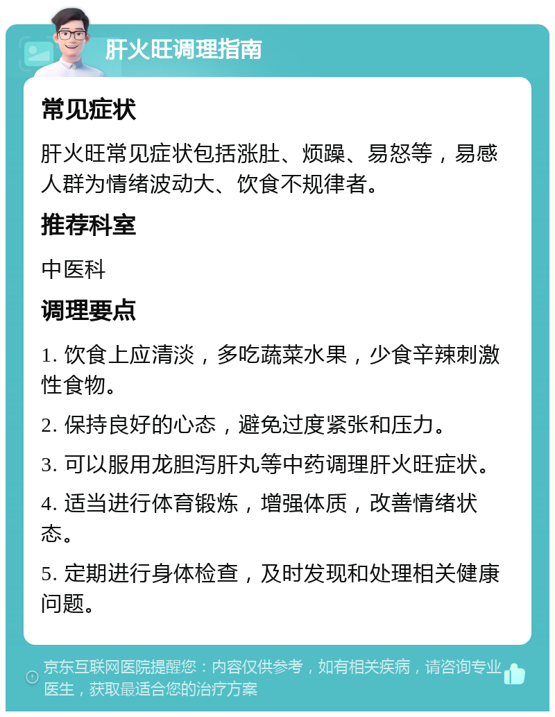 肝火旺调理指南 常见症状 肝火旺常见症状包括涨肚、烦躁、易怒等，易感人群为情绪波动大、饮食不规律者。 推荐科室 中医科 调理要点 1. 饮食上应清淡，多吃蔬菜水果，少食辛辣刺激性食物。 2. 保持良好的心态，避免过度紧张和压力。 3. 可以服用龙胆泻肝丸等中药调理肝火旺症状。 4. 适当进行体育锻炼，增强体质，改善情绪状态。 5. 定期进行身体检查，及时发现和处理相关健康问题。